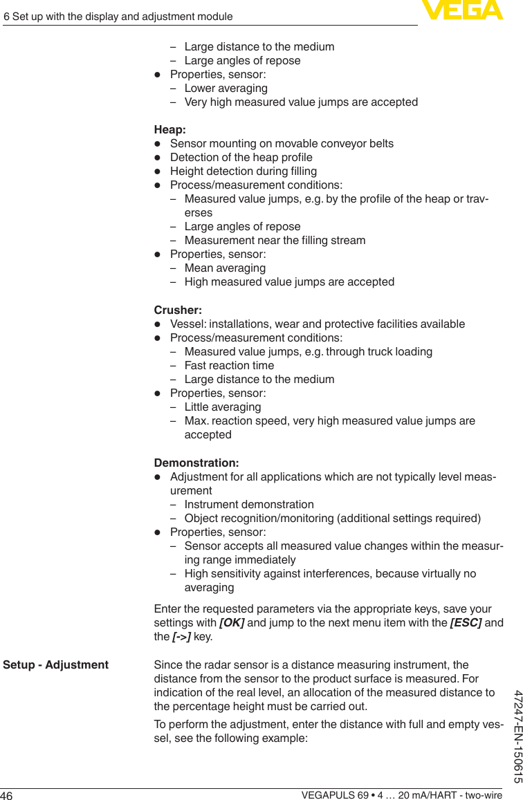 466 Set up with the display and adjustment moduleVEGAPULS 69 • 4 … 20 mA/HART - two-wire47247-EN-150615 – Large distance to the medium – Large angles of repose•  Properties, sensor: – Lower averaging – Very high measured value jumps are acceptedHeap:•  Sensor mounting on movable conveyor belts•  Detectionoftheheapprole•  Heightdetectionduringlling•  Process/measurement conditions: – Measuredvaluejumps,e.g.bytheproleoftheheaportrav-erses – Large angles of repose – Measurementnearthellingstream•  Properties, sensor: – Mean averaging – High measured value jumps are acceptedCrusher:•  Vessel: installations, wear and protective facilities available•  Process/measurement conditions: – Measured value jumps, e.g. through truck loading – Fast reaction time – Large distance to the medium•  Properties, sensor: – Little averaging – Max. reaction speed, very high measured value jumps are acceptedDemonstration:•  Adjustment for all applications which are not typically level meas-urement – Instrument demonstration – Object recognition/monitoring (additional settings required)•  Properties, sensor: – Sensor accepts all measured value changes within the measur-ing range immediately – High sensitivity against interferences, because virtually no averagingEnter the requested parameters via the appropriate keys, save your settings with [OK] and jump to the next menu item with the [ESC] and the [-&gt;] key.Since the radar sensor is a distance measuring instrument, the distance from the sensor to the product surface is measured. For indication of the real level, an allocation of the measured distance to the percentage height must be carried out.To perform the adjustment, enter the distance with full and empty ves-sel, see the following example:Setup - Adjustment