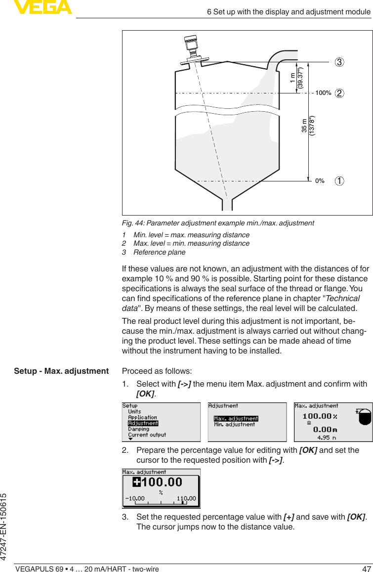 476 Set up with the display and adjustment moduleVEGAPULS 69 • 4 … 20 mA/HART - two-wire47247-EN-150615213100%0%1 m(39.37&quot;)35 m(1378&quot;)Fig.44:Parameteradjustmentexamplemin./max.adjustment1  Min. level = max. measuring distance2  Max. level = min. measuring distance3  Reference planeIf these values are not known, an adjustment with the distances of for example 10 % and 90 % is possible. Starting point for these distance specicationsisalwaysthesealsurfaceofthethreadorange.Youcanndspecicationsofthereferenceplaneinchapter&quot;Technicaldata&quot;. By means of these settings, the real level will be calculated.The real product level during this adjustment is not important, be-cause the min./max. adjustment is always carried out without chang-ing the product level. These settings can be made ahead of time without the instrument having to be installed.Proceed as follows:1.  Select with [-&gt;]themenuitemMax.adjustmentandconrmwith[OK].2.  Prepare the percentage value for editing with [OK] and set the cursor to the requested position with [-&gt;].3.  Set the requested percentage value with [+] and save with [OK]. The cursor jumps now to the distance value.Setup - Max. adjustment