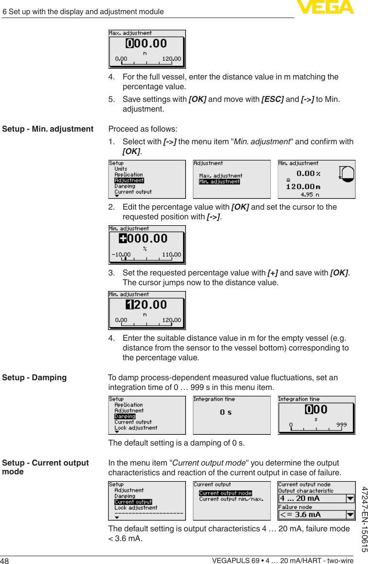 486 Set up with the display and adjustment moduleVEGAPULS 69 • 4 … 20 mA/HART - two-wire47247-EN-1506154.  For the full vessel, enter the distance value in m matching the percentage value.5.  Save settings with [OK] and move with [ESC] and [-&gt;] to Min. adjustment.Proceed as follows:1.  Select with [-&gt;] the menu item &quot;Min. adjustment&quot;andconrmwith[OK].2.  Edit the percentage value with [OK] and set the cursor to the requested position with [-&gt;].3.  Set the requested percentage value with [+] and save with [OK]. The cursor jumps now to the distance value.4.  Enter the suitable distance value in m for the empty vessel (e.g. distance from the sensor to the vessel bottom) corresponding to the percentage value.Todampprocess-dependentmeasuredvalueuctuations,setanintegration time of 0 … 999 s in this menu item.The default setting is a damping of 0 s.In the menu item &quot;Current output mode&quot; you determine the output characteristics and reaction of the current output in case of failure.The default setting is output characteristics 4 … 20 mA, failure mode &lt; 3.6 mA.Setup - Min. adjustmentSetup - DampingSetup - Current output mode