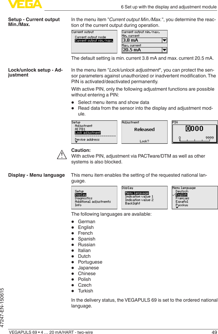 496 Set up with the display and adjustment moduleVEGAPULS 69 • 4 … 20 mA/HART - two-wire47247-EN-150615In the menu item &quot;CurrentoutputMin./Max.&quot;, you determine the reac-tion of the current output during operation.The default setting is min. current 3.8 mA and max. current 20.5 mA.In the menu item &quot;Lock/unlockadjustment&quot;, you can protect the sen-sorparametersagainstunauthorizedorinadvertentmodication.ThePIN is activated/deactivated permanently.With active PIN, only the following adjustment functions are possible without entering a PIN:•  Select menu items and show data•  Read data from the sensor into the display and adjustment mod-ule.Caution:With active PIN, adjustment via PACTware/DTM as well as other systems is also blocked.This menu item enables the setting of the requested national lan-guage.The following languages are available:•  German•  English•  French•  Spanish•  Russian•  Italian•  Dutch•  Portuguese•  Japanese•  Chinese•  Polish•  Czech•  TurkishIn the delivery status, the VEGAPULS 69 is set to the ordered national language.Setup - Current output Min./Max.Lock/unlock setup - Ad-justmentDisplay - Menu language