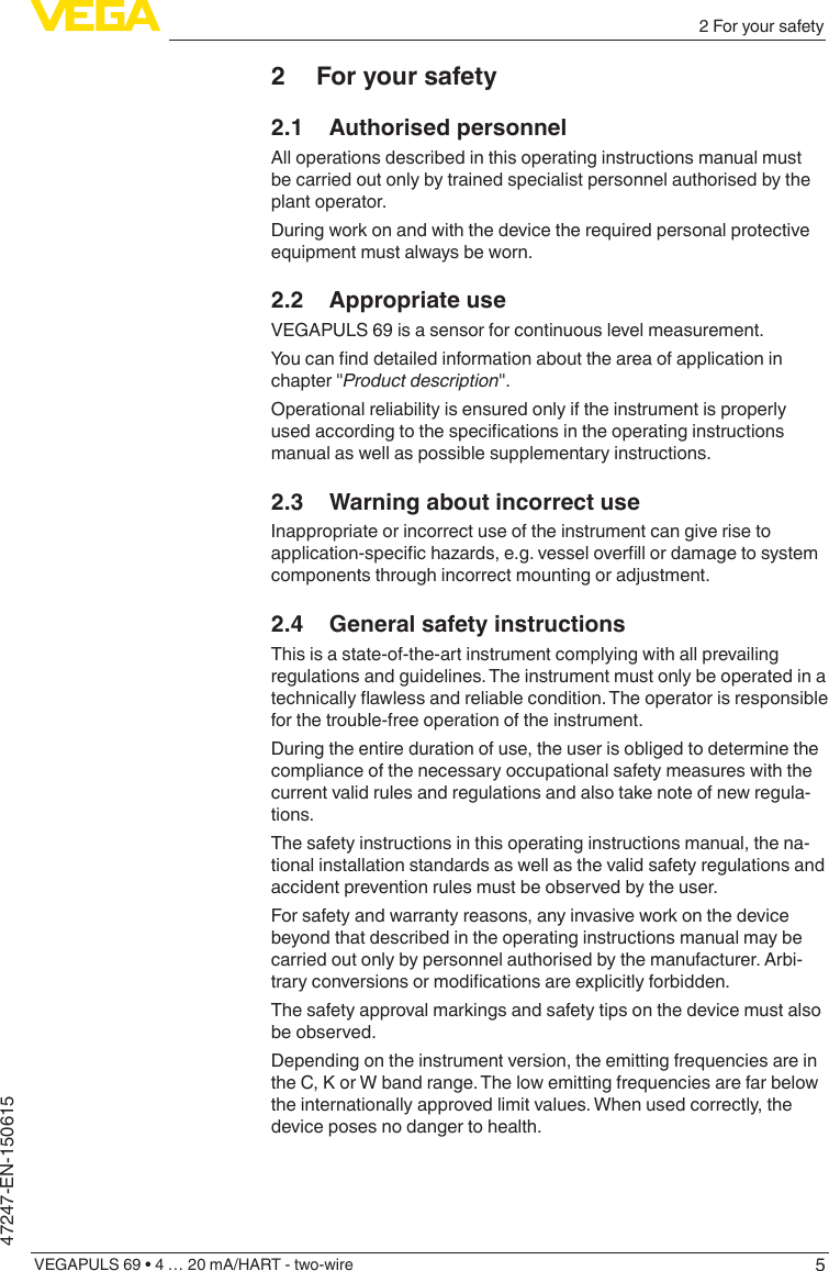 52 For your safetyVEGAPULS 69 • 4 … 20 mA/HART - two-wire47247-EN-1506152  For your safety2.1  Authorised personnelAll operations described in this operating instructions manual must be carried out only by trained specialist personnel authorised by the plant operator.During work on and with the device the required personal protective equipment must always be worn.2.2  Appropriate useVEGAPULS 69 is a sensor for continuous level measurement.Youcannddetailedinformationabouttheareaofapplicationinchapter &quot;Product description&quot;.Operational reliability is ensured only if the instrument is properly usedaccordingtothespecicationsintheoperatinginstructionsmanual as well as possible supplementary instructions.2.3  Warning about incorrect useInappropriate or incorrect use of the instrument can give rise to application-specichazards,e.g.vesseloverllordamagetosystemcomponents through incorrect mounting or adjustment.2.4  General safety instructionsThis is a state-of-the-art instrument complying with all prevailing regulations and guidelines. The instrument must only be operated in a technicallyawlessandreliablecondition.Theoperatorisresponsiblefor the trouble-free operation of the instrument.During the entire duration of use, the user is obliged to determine the compliance of the necessary occupational safety measures with the current valid rules and regulations and also take note of new regula-tions.The safety instructions in this operating instructions manual, the na-tional installation standards as well as the valid safety regulations and accident prevention rules must be observed by the user.For safety and warranty reasons, any invasive work on the device beyond that described in the operating instructions manual may be carried out only by personnel authorised by the manufacturer. Arbi-traryconversionsormodicationsareexplicitlyforbidden.The safety approval markings and safety tips on the device must also be observed.Depending on the instrument version, the emitting frequencies are in the C, K or W band range. The low emitting frequencies are far below the internationally approved limit values. When used correctly, the device poses no danger to health.