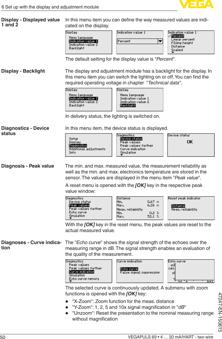 506 Set up with the display and adjustment moduleVEGAPULS 69 • 4 … 20 mA/HART - two-wire47247-EN-150615Inthismenuitemyoucandenethewaymeasuredvaluesareindi-cated on the display.The default setting for the display value is &quot;Percent&quot;.The display and adjustment module has a backlight for the display. In thismenuitemyoucanswitchthelightingonoro.Youcanndtherequired operating voltage in chapter  &quot;Technicaldata&quot;.In delivery status, the lighting is switched on.In this menu item, the device status is displayed.The min. and max. measured value, the measurement reliability as well as the min. and max. electronics temperature are stored in the sensor. The values are displayed in the menu item &quot;Peak value&quot;.A reset menu is opened with the [OK] key in the respective peak value window:With the [OK] key in the reset menu, the peak values are reset to the actual measured value.The &quot;Echocurve&quot; shows the signal strength of the echoes over the measuring range in dB. The signal strength enables an evaluation of the quality of the measurement.Theselectedcurveiscontinuouslyupdated.Asubmenuwithzoomfunctions is opened with the [OK] key:•  &quot;X-Zoom&quot;:Zoomfunctionforthemeas.distance•  &quot;Y-Zoom&quot;:1,2,5and10xsignalmagnicationin&quot;dB&quot;•  &quot;Unzoom&quot;:ResetthepresentationtothenominalmeasuringrangewithoutmagnicationDisplay - Displayed value 1 and 2Display - BacklightDiagnostics - Device statusDiagnosis - Peak valueDiagnoses - Curve indica-tion
