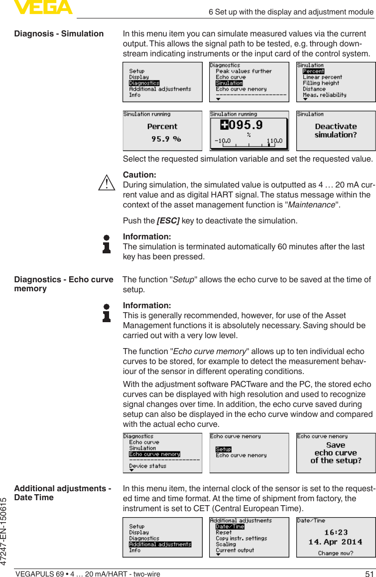 516 Set up with the display and adjustment moduleVEGAPULS 69 • 4 … 20 mA/HART - two-wire47247-EN-150615In this menu item you can simulate measured values via the current output. This allows the signal path to be tested, e.g. through down-stream indicating instruments or the input card of the control system.Select the requested simulation variable and set the requested value.Caution:During simulation, the simulated value is outputted as 4 … 20 mA cur-rent value and as digital HART signal. The status message within the context of the asset management function is &quot;Maintenance&quot;.Push the [ESC] key to deactivate the simulation.Information:The simulation is terminated automatically 60 minutes after the last key has been pressed.The function &quot;Setup&quot; allows the echo curve to be saved at the time of setup.Information:This is generally recommended, however, for use of the Asset Management functions it is absolutely necessary. Saving should be carried out with a very low level.The function &quot;Echocurvememory&quot; allows up to ten individual echo curves to be stored, for example to detect the measurement behav-iourofthesensorindierentoperatingconditions.With the adjustment software PACTware and the PC, the stored echo curvescanbedisplayedwithhighresolutionandusedtorecognizesignal changes over time. In addition, the echo curve saved during setup can also be displayed in the echo curve window and compared with the actual echo curve.In this menu item, the internal clock of the sensor is set to the request-ed time and time format. At the time of shipment from factory, the instrument is set to CET (Central European Time).Diagnosis - SimulationDiagnostics - Echo curve memoryAdditional adjustments - Date Time
