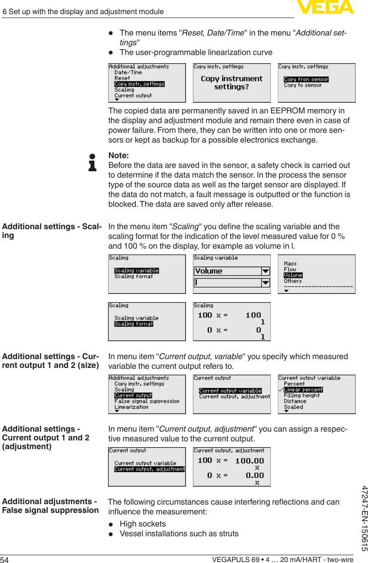 546 Set up with the display and adjustment moduleVEGAPULS 69 • 4 … 20 mA/HART - two-wire47247-EN-150615•  The menu items &quot;Reset,Date/Time&quot; in the menu &quot;Additional set-tings&quot;•  Theuser-programmablelinearizationcurveThe copied data are permanently saved in an EEPROM memory in the display and adjustment module and remain there even in case of power failure. From there, they can be written into one or more sen-sors or kept as backup for a possible electronics exchange.Note:Before the data are saved in the sensor, a safety check is carried out to determine if the data match the sensor. In the process the sensor type of the source data as well as the target sensor are displayed. If the data do not match, a fault message is outputted or the function is blocked. The data are saved only after release.In the menu item &quot;Scaling&quot;youdenethescalingvariableandthescaling format for the indication of the level measured value for 0 % and 100 % on the display, for example as volume in l.In menu item &quot;Current output, variable&quot; you specify which measured variable the current output refers to.In menu item &quot;Current output, adjustment&quot; you can assign a respec-tive measured value to the current output.Thefollowingcircumstancescauseinterferingreectionsandcaninuencethemeasurement:•  High sockets•  Vessel installations such as strutsAdditional settings - Scal-ingAdditional settings - Cur-rent output 1 and 2 (size)Additional settings - Current output 1 and 2 (adjustment)Additional adjustments - False signal suppression