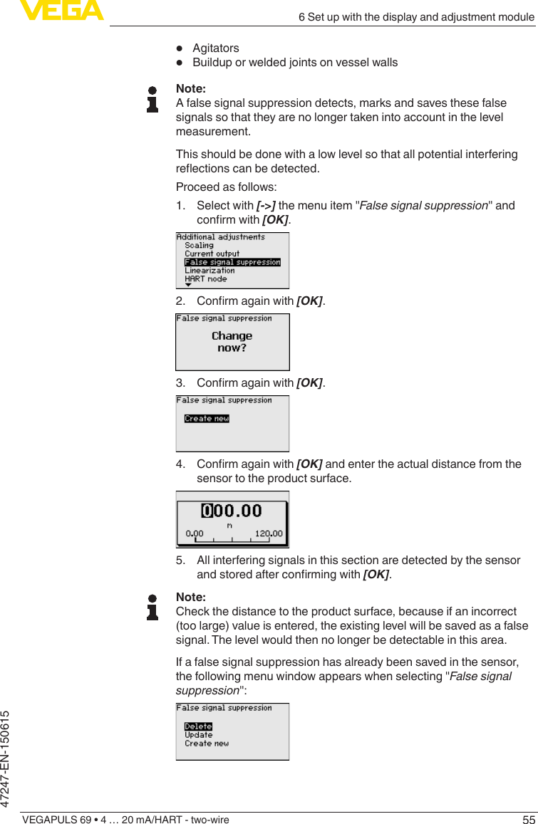556 Set up with the display and adjustment moduleVEGAPULS 69 • 4 … 20 mA/HART - two-wire47247-EN-150615•  Agitators•  Buildup or welded joints on vessel wallsNote:A false signal suppression detects, marks and saves these false signals so that they are no longer taken into account in the level measurement.This should be done with a low level so that all potential interfering reectionscanbedetected.Proceed as follows:1.  Select with [-&gt;] the menu item &quot;False signal suppression&quot; and conrmwith[OK].2. Conrmagainwith[OK].3. Conrmagainwith[OK].4. Conrmagainwith[OK] and enter the actual distance from the sensor to the product surface.5.  All interfering signals in this section are detected by the sensor andstoredafterconrmingwith[OK].Note:Check the distance to the product surface, because if an incorrect (too large) value is entered, the existing level will be saved as a false signal. The level would then no longer be detectable in this area.If a false signal suppression has already been saved in the sensor, the following menu window appears when selecting &quot;False signal suppression&quot;: