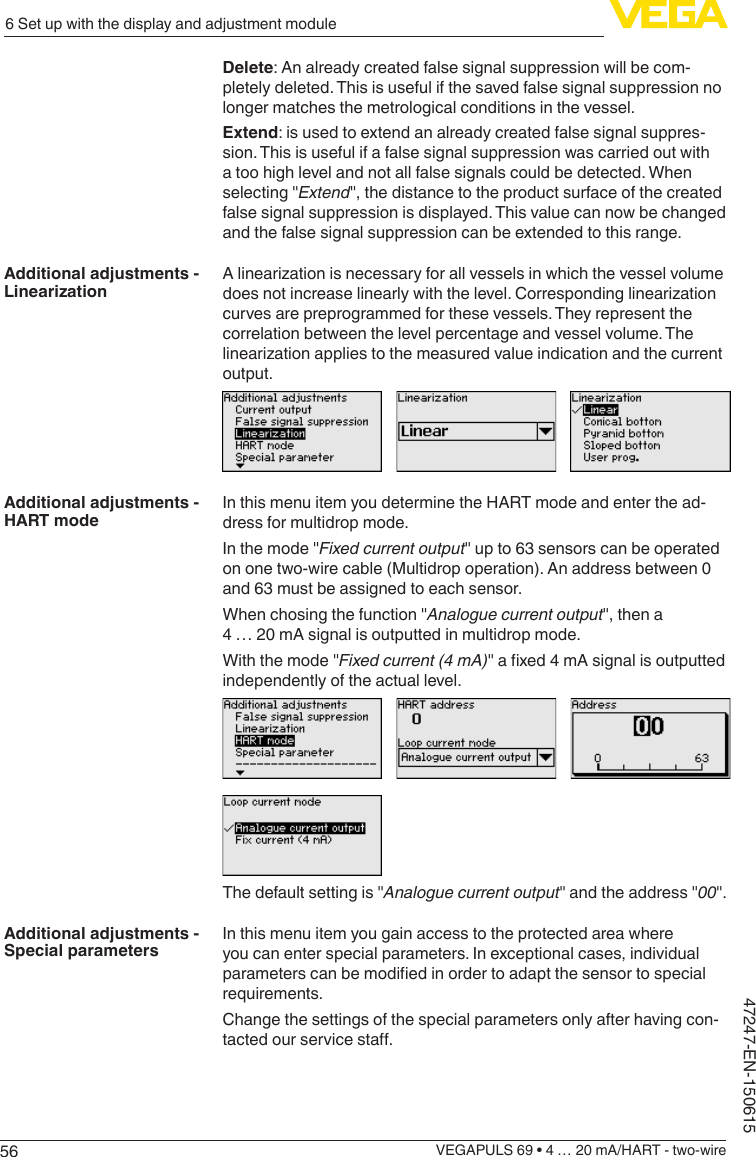 566 Set up with the display and adjustment moduleVEGAPULS 69 • 4 … 20 mA/HART - two-wire47247-EN-150615Delete: An already created false signal suppression will be com-pletely deleted. This is useful if the saved false signal suppression no longer matches the metrological conditions in the vessel.Extend: is used to extend an already created false signal suppres-sion. This is useful if a false signal suppression was carried out with a too high level and not all false signals could be detected. When selecting &quot;Extend&quot;, the distance to the product surface of the created false signal suppression is displayed. This value can now be changed and the false signal suppression can be extended to this range.Alinearizationisnecessaryforallvesselsinwhichthevesselvolumedoesnotincreaselinearlywiththelevel.Correspondinglinearizationcurves are preprogrammed for these vessels. They represent the correlation between the level percentage and vessel volume. The linearizationappliestothemeasuredvalueindicationandthecurrentoutput.In this menu item you determine the HART mode and enter the ad-dress for multidrop mode.In the mode &quot;Fixed current output&quot; up to 63 sensors can be operated on one two-wire cable (Multidrop operation). An address between 0 and 63 must be assigned to each sensor.When chosing the function &quot;Analogue current output&quot;, then a 4 … 20 mA signal is outputted in multidrop mode.With the mode &quot;Fixed current (4 mA)&quot;axed4mAsignalisoutputtedindependently of the actual level.The default setting is &quot;Analogue current output&quot; and the address &quot;00&quot;.In this menu item you gain access to the protected area where you can enter special parameters. In exceptional cases, individual parameterscanbemodiedinordertoadaptthesensortospecialrequirements.Change the settings of the special parameters only after having con-tactedourservicesta.Additional adjustments - LinearizationAdditional adjustments - HART modeAdditional adjustments - Special parameters