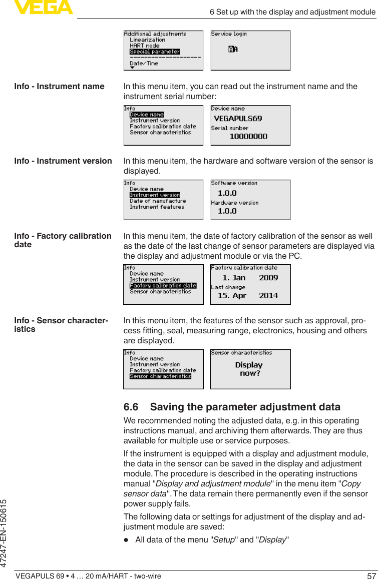 576 Set up with the display and adjustment moduleVEGAPULS 69 • 4 … 20 mA/HART - two-wire47247-EN-150615In this menu item, you can read out the instrument name and the instrument serial number:In this menu item, the hardware and software version of the sensor is displayed.In this menu item, the date of factory calibration of the sensor as well as the date of the last change of sensor parameters are displayed via the display and adjustment module or via the PC.In this menu item, the features of the sensor such as approval, pro-cesstting,seal,measuringrange,electronics,housingandothersare displayed.6.6  Saving the parameter adjustment dataWe recommended noting the adjusted data, e.g. in this operating instructions manual, and archiving them afterwards. They are thus available for multiple use or service purposes.If the instrument is equipped with a display and adjustment module, the data in the sensor can be saved in the display and adjustment module. The procedure is described in the operating instructions manual &quot;Display and adjustment module&quot; in the menu item &quot;Copy sensor data&quot;. The data remain there permanently even if the sensor power supply fails.The following data or settings for adjustment of the display and ad-justment module are saved:•  All data of the menu &quot;Setup&quot; and &quot;Display&quot;Info - Instrument nameInfo - Instrument versionInfo - Factory calibration dateInfo - Sensor character-istics