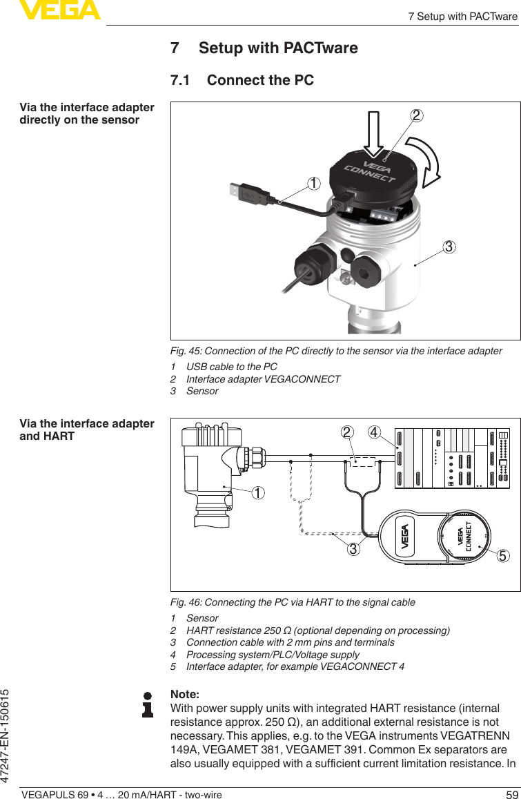 597 Setup with PACTwareVEGAPULS 69 • 4 … 20 mA/HART - two-wire47247-EN-1506157  Setup with PACTware7.1  Connect the PC312Fig. 45: Connection of the PC directly to the sensor via the interface adapter1 USBcabletothePC2 InterfaceadapterVEGACONNECT3 Sensor152 43OPENTWISTUSBLOCKFig.46:ConnectingthePCviaHARTtothesignalcable1 Sensor2 HARTresistance250Ω(optionaldependingonprocessing)3  Connection cable with 2 mm pins and terminals4 Processingsystem/PLC/Voltagesupply5 Interfaceadapter,forexampleVEGACONNECT4Note:With power supply units with integrated HART resistance (internal resistanceapprox.250Ω),anadditionalexternalresistanceisnotnecessary. This applies, e.g. to the VEGA instruments VEGATRENN 149A, VEGAMET 381, VEGAMET 391. Common Ex separators are alsousuallyequippedwithasucientcurrentlimitationresistance.InVia the interface adapter directly on the sensorVia the interface adapter and HART