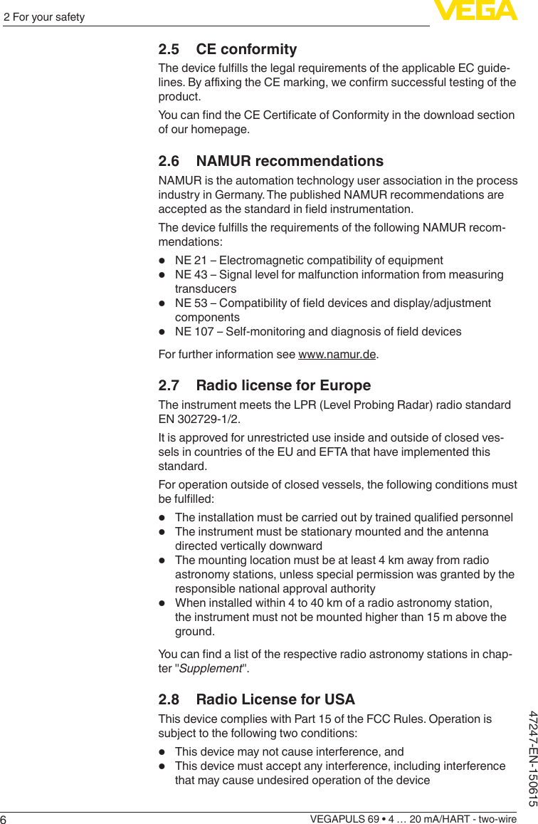 62 For your safetyVEGAPULS 69 • 4 … 20 mA/HART - two-wire47247-EN-1506152.5  CE conformityThedevicefulllsthelegalrequirementsoftheapplicableECguide-lines.ByaxingtheCEmarking,weconrmsuccessfultestingoftheproduct.YoucanndtheCECerticateofConformityinthedownloadsectionof our homepage.2.6  NAMUR recommendationsNAMUR is the automation technology user association in the process industry in Germany. The published NAMUR recommendations are acceptedasthestandardineldinstrumentation.ThedevicefulllstherequirementsofthefollowingNAMURrecom-mendations:•  NE 21 – Electromagnetic compatibility of equipment•  NE 43 – Signal level for malfunction information from measuring transducers•  NE53–Compatibilityofelddevicesanddisplay/adjustmentcomponents•  NE107–Self-monitoringanddiagnosisofelddevicesFor further information see www.namur.de.2.7  Radio license for EuropeThe instrument meets the LPR (Level Probing Radar) radio standard EN 302729-1/2.It is approved for unrestricted use inside and outside of closed ves-sels in countries of the EU and EFTA that have implemented this standard.For operation outside of closed vessels, the following conditions must befullled:•  Theinstallationmustbecarriedoutbytrainedqualiedpersonnel•  The instrument must be stationary mounted and the antenna directed vertically downward•  The mounting location must be at least 4 km away from radio astronomy stations, unless special permission was granted by the responsible national approval authority•  When installed within 4 to 40 km of a radio astronomy station, the instrument must not be mounted higher than 15 m above the ground.Youcanndalistoftherespectiveradioastronomystationsinchap-ter &quot;Supplement&quot;.2.8  Radio License for USAThis device complies with Part 15 of the FCC Rules. Operation is subject to the following two conditions:•  This device may not cause interference, and•  This device must accept any interference, including interference that may cause undesired operation of the device