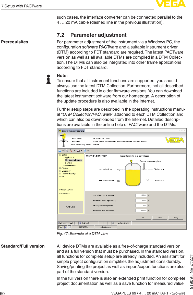 607 Setup with PACTwareVEGAPULS 69 • 4 … 20 mA/HART - two-wire47247-EN-150615such cases, the interface converter can be connected parallel to the 4 … 20 mA cable (dashed line in the previous illustration).7.2  Parameter adjustmentFor parameter adjustment of the instrument via a Windows PC, the congurationsoftwarePACTwareandasuitableinstrumentdriver(DTM) according to FDT standard are required. The latest PACTware version as well as all available DTMs are compiled in a DTM Collec-tion. The DTMs can also be integrated into other frame applications according to FDT standard.Note:To ensure that all instrument functions are supported, you should always use the latest DTM Collection. Furthermore, not all described functionsareincludedinolderrmwareversions.Youcandownloadthe latest instrument software from our homepage. A description of the update procedure is also available in the Internet.Further setup steps are described in the operating instructions manu-al &quot;DTMCollection/PACTware&quot; attached to each DTM Collection and which can also be downloaded from the Internet. Detailed descrip-tions are available in the online help of PACTware and the DTMs.Fig.47:ExampleofaDTMviewAll device DTMs are available as a free-of-charge standard version and as a full version that must be purchased. In the standard version, all functions for complete setup are already included. An assistant for simpleprojectcongurationsimpliestheadjustmentconsiderably.Saving/printing the project as well as import/export functions are also part of the standard version.In the full version there is also an extended print function for complete project documentation as well as a save function for measured value PrerequisitesStandard/Full version