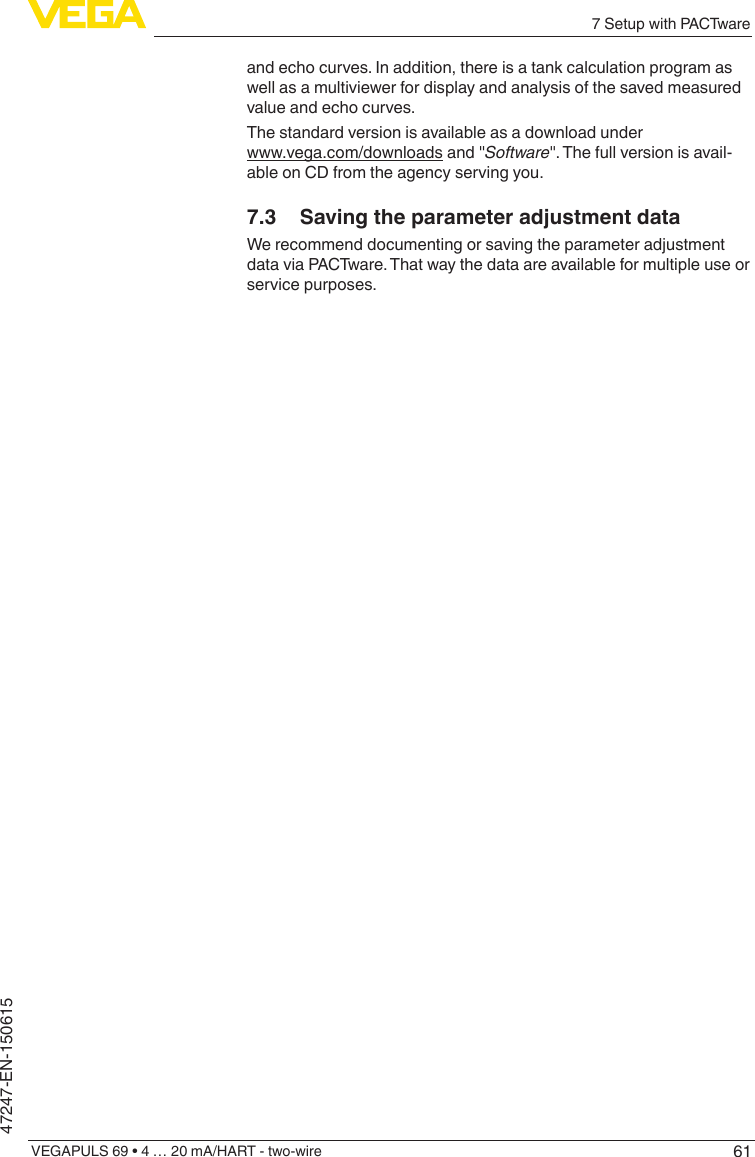 617 Setup with PACTwareVEGAPULS 69 • 4 … 20 mA/HART - two-wire47247-EN-150615and echo curves. In addition, there is a tank calculation program as well as a multiviewer for display and analysis of the saved measured value and echo curves.The standard version is available as a download under  www.vega.com/downloads and &quot;Software&quot;. The full version is avail-able on CD from the agency serving you.7.3  Saving the parameter adjustment dataWe recommend documenting or saving the parameter adjustment data via PACTware. That way the data are available for multiple use or service purposes.
