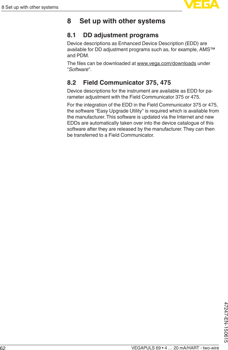 628 Set up with other systemsVEGAPULS 69 • 4 … 20 mA/HART - two-wire47247-EN-1506158  Set up with other systems8.1  DD adjustment programsDevice descriptions as Enhanced Device Description (EDD) are available for DD adjustment programs such as, for example, AMS™ and PDM.Thelescanbedownloadedatwww.vega.com/downloads under &quot;Software&quot;.8.2  Field Communicator 375, 475Device descriptions for the instrument are available as EDD for pa-rameter adjustment with the Field Communicator 375 or 475.For the integration of the EDD in the Field Communicator 375 or 475, the software &quot;Easy Upgrade Utility&quot; is required which is available from the manufacturer. This software is updated via the Internet and new EDDs are automatically taken over into the device catalogue of this software after they are released by the manufacturer. They can then be transferred to a Field Communicator.