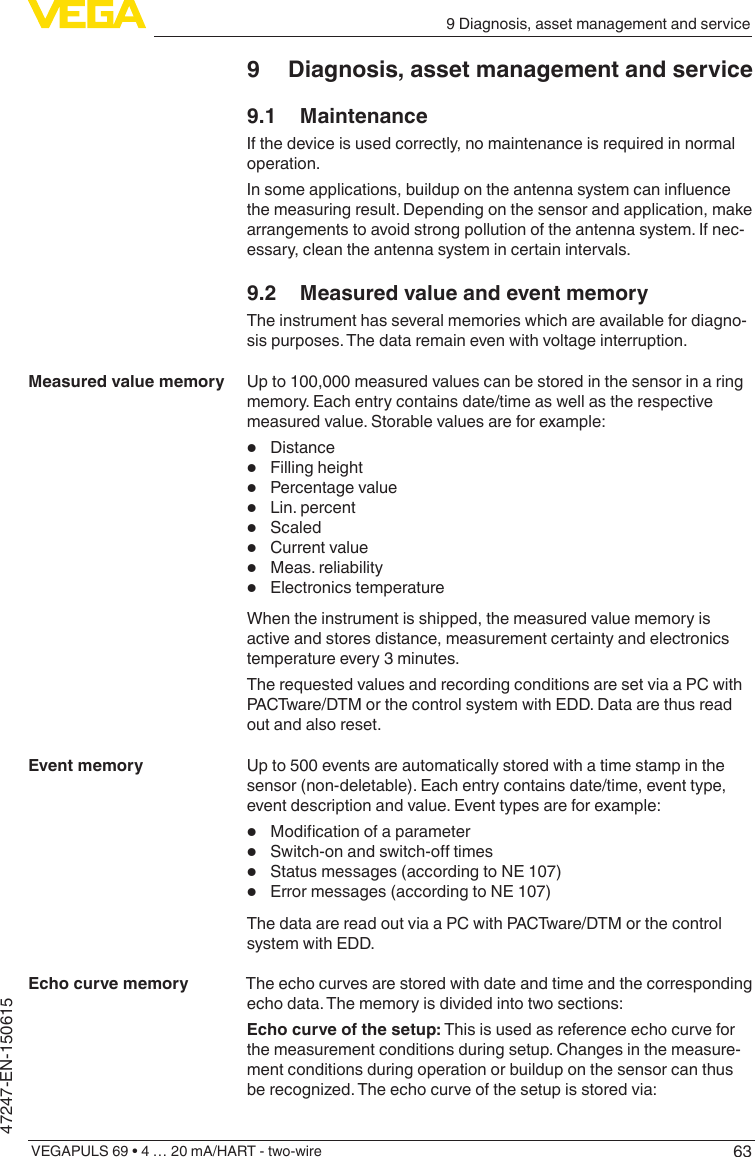 639 Diagnosis, asset management and serviceVEGAPULS 69 • 4 … 20 mA/HART - two-wire47247-EN-1506159  Diagnosis, asset management and service9.1 MaintenanceIf the device is used correctly, no maintenance is required in normal operation.Insomeapplications,buildupontheantennasystemcaninuencethe measuring result. Depending on the sensor and application, make arrangements to avoid strong pollution of the antenna system. If nec-essary, clean the antenna system in certain intervals.9.2  Measured value and event memoryThe instrument has several memories which are available for diagno-sis purposes. The data remain even with voltage interruption.Up to 100,000 measured values can be stored in the sensor in a ring memory. Each entry contains date/time as well as the respective measured value. Storable values are for example:•  Distance•  Filling height•  Percentage value•  Lin. percent•  Scaled•  Current value•  Meas. reliability•  Electronics temperatureWhen the instrument is shipped, the measured value memory is active and stores distance, measurement certainty and electronics temperature every 3 minutes.The requested values and recording conditions are set via a PC with PACTware/DTM or the control system with EDD. Data are thus read out and also reset.Up to 500 events are automatically stored with a time stamp in the sensor (non-deletable). Each entry contains date/time, event type, event description and value. Event types are for example:•  Modicationofaparameter•  Switch-onandswitch-otimes•  Status messages (according to NE 107)•  Error messages (according to NE 107)The data are read out via a PC with PACTware/DTM or the control system with EDD.The echo curves are stored with date and time and the corresponding echo data. The memory is divided into two sections:Echo curve of the setup: This is used as reference echo curve for the measurement conditions during setup. Changes in the measure-ment conditions during operation or buildup on the sensor can thus berecognized.Theechocurveofthesetupisstoredvia:Measured value memoryEvent memoryEcho curve memory