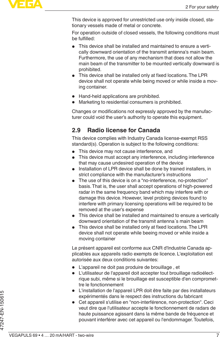 72 For your safetyVEGAPULS 69 • 4 … 20 mA/HART - two-wire47247-EN-150615This device is approved for unrestricted use only inside closed, sta-tionary vessels made of metal or concrete.For operation outside of closed vessels, the following conditions must befullled:•  This device shall be installed and maintained to ensure a verti-cally downward orientation of the transmit antenna&apos;s main beam. Furthermore, the use of any mechanism that does not allow the main beam of the transmitter to be mounted vertically downward is prohibited. •  Thisdeviceshallbeinstalledonlyatxedlocations.TheLPRdevice shall not operate while being moved or while inside a mov-ing container.•  Hand-held applications are prohibited.•  Marketing to residential consumers is prohibited.Changesormodicationsnotexpresslyapprovedbythemanufac-turer could void the user’s authority to operate this equipment.2.9  Radio license for CanadaThis device complies with Industry Canada license-exempt RSS standard(s). Operation is subject to the following conditions:•  This device may not cause interference, and•  This device must accept any interference, including interference that may cause undesired operation of the device•  Installation of LPR device shall be done by trained installers, in strict compliance with the manufacturer’s instructions •  The use of this device is on a “no-interference, no-protection” basis. That is, the user shall accept operations of high-powered radar in the same frequency band which may interfere with or damage this device. However, level probing devices found to interfere with primary licensing operations will be required to be removed at the user’s expense•  This device shall be installed and maintained to ensure a vertically downward orientation of the transmit antenna´s main beam•  Thisdeviceshallbeinstalledonlyatxedlocations.TheLPRdevice shall not operate while beeing moved or while inside a moving containerLe présent appareil est conforme aux CNR d&apos;Industrie Canada ap-plicables aux appareils radio exempts de licence. L&apos;exploitation est autorisée aux deux conditions suivantes: •  L&apos;appareil ne doit pas produire de brouillage , et•  L&apos;utilisateur de l&apos;appareil doit accepter tout brouillage radioélect-rique subi, même si le brouillage est susceptible d&apos;en compromet-tre le fonctionnement•  L&apos;installation de l&apos;appareil LPR doit être faite par des installateurs expérimentés dans le respect des instructions du fabricant •  Cet appareil s&apos;utilise en &quot;non-interférence, non-protection&quot;. Ceci veut dire que l&apos;utilisateur accepte le fonctionnement de radars de haute puissance agissant dans la même bande de fréquence et pouvant interférer avec cet appareil ou l&apos;endommager. Toutefois, 