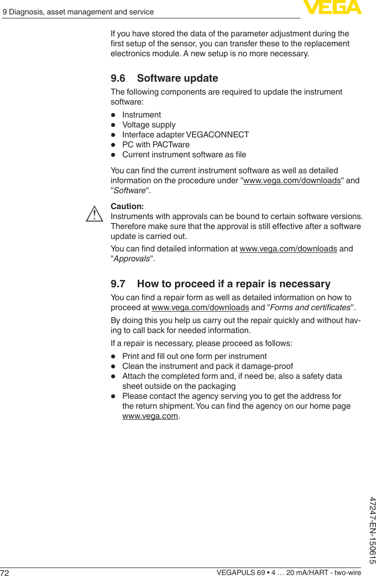 729 Diagnosis, asset management and serviceVEGAPULS 69 • 4 … 20 mA/HART - two-wire47247-EN-150615If you have stored the data of the parameter adjustment during the rstsetupofthesensor,youcantransferthesetothereplacementelectronics module. A new setup is no more necessary.9.6  Software updateThe following components are required to update the instrument software:•  Instrument•  Voltage supply•  Interface adapter VEGACONNECT•  PC with PACTware•  CurrentinstrumentsoftwareasleYoucanndthecurrentinstrumentsoftwareaswellasdetailedinformation on the procedure under &quot;www.vega.com/downloads&quot; and &quot;Software&quot;.Caution:Instruments with approvals can be bound to certain software versions. Thereforemakesurethattheapprovalisstilleectiveafterasoftwareupdate is carried out.Youcannddetailedinformationatwww.vega.com/downloads and &quot;Approvals&quot;.9.7  How to proceed if a repair is necessaryYoucanndarepairformaswellasdetailedinformationonhowtoproceed at www.vega.com/downloads and &quot;Formsandcerticates&quot;.By doing this you help us carry out the repair quickly and without hav-ing to call back for needed information.If a repair is necessary, please proceed as follows:•  Printandlloutoneformperinstrument•  Clean the instrument and pack it damage-proof•  Attach the completed form and, if need be, also a safety data sheet outside on the packaging•  Please contact the agency serving you to get the address for thereturnshipment.Youcanndtheagencyonourhomepagewww.vega.com.