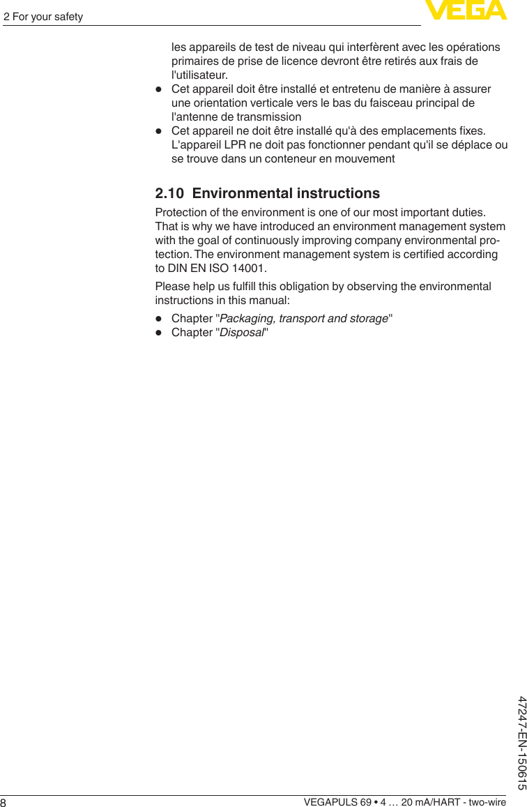 82 For your safetyVEGAPULS 69 • 4 … 20 mA/HART - two-wire47247-EN-150615les appareils de test de niveau qui interfèrent avec les opérations primaires de prise de licence devront être retirés aux frais de l&apos;utilisateur.•  Cet appareil doit être installé et entretenu de manière à assurer une orientation verticale vers le bas du faisceau principal de l&apos;antenne de transmission•  Cetappareilnedoitêtreinstalléqu&apos;àdesemplacementsxes.L&apos;appareil LPR ne doit pas fonctionner pendant qu&apos;il se déplace ou se trouve dans un conteneur en mouvement2.10  Environmental instructionsProtection of the environment is one of our most important duties. That is why we have introduced an environment management system with the goal of continuously improving company environmental pro-tection.Theenvironmentmanagementsystemiscertiedaccordingto DIN EN ISO 14001.Pleasehelpusfulllthisobligationbyobservingtheenvironmentalinstructions in this manual:•  Chapter &quot;Packaging, transport and storage&quot;•  Chapter &quot;Disposal&quot;