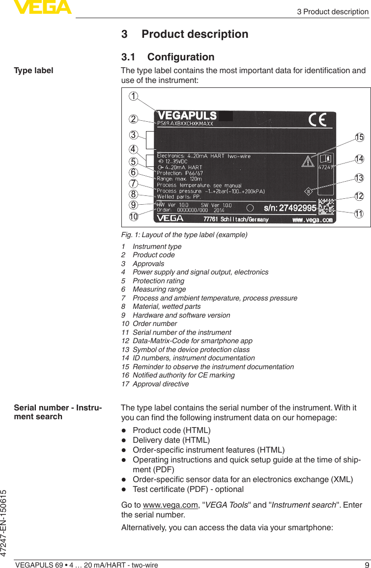 93 Product descriptionVEGAPULS 69 • 4 … 20 mA/HART - two-wire47247-EN-1506153  Product description3.1 CongurationThetypelabelcontainsthemostimportantdataforidenticationanduse of the instrument:211415131211564378910Fig. 1: Layout of the type label (example)1  Instrument type2  Product code3 Approvals4  Power supply and signal output, electronics5  Protection rating6  Measuring range7  Process and ambient temperature, process pressure8  Material, wetted parts9  Hardware and software version10  Order number11  Serial number of the instrument12  Data-Matrix-Code for smartphone app13  Symbol of the device protection class14  ID numbers, instrument documentation15  Reminder to observe the instrument documentation16 NotiedauthorityforCEmarking17  Approval directiveThe type label contains the serial number of the instrument. With it youcanndthefollowinginstrumentdataonourhomepage:•  Product code (HTML)•  Delivery date (HTML)•  Order-specicinstrumentfeatures(HTML)•  Operating instructions and quick setup guide at the time of ship-ment (PDF)•  Order-specicsensordataforanelectronicsexchange(XML)•  Testcerticate(PDF)-optionalGo to www.vega.com, &quot;VEGATools&quot; and &quot;Instrument search&quot;. Enter the serial number.Alternatively, you can access the data via your smartphone:Type labelSerial number - Instru-ment search