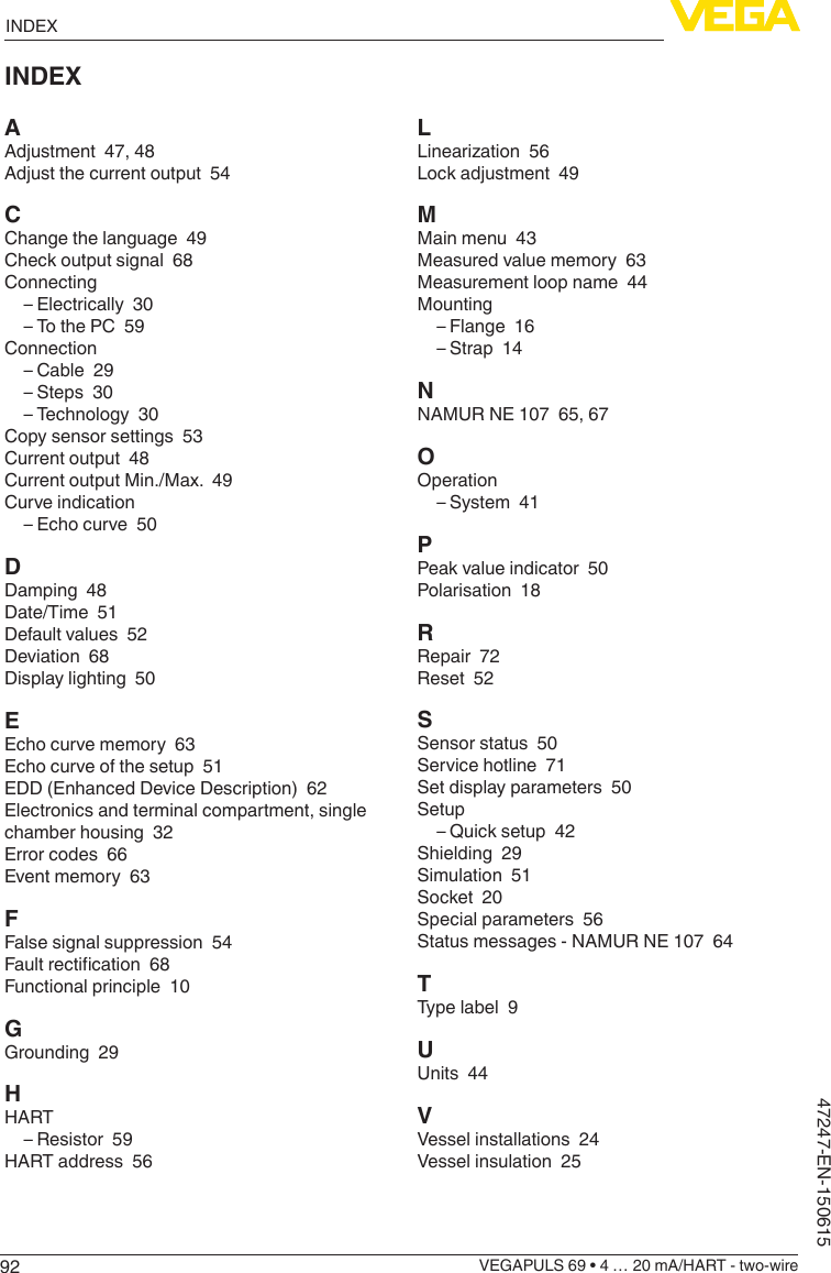 92INDEXVEGAPULS 69 • 4 … 20 mA/HART - two-wire47247-EN-150615INDEXAAdjustment  47, 48Adjust the current output  54CChange the language  49Check output signal  68Connecting – Electrically  30 – To the PC  59Connection – Cable  29 – Steps  30 – Technology  30Copy sensor settings  53Current output  48Current output Min./Max.  49Curve indication – Echo curve  50DDamping  48Date/Time  51Default values  52Deviation  68Display lighting  50EEcho curve memory  63Echo curve of the setup  51EDD (Enhanced Device Description)  62Electronics and terminal compartment, single chamber housing  32Error codes  66Event memory  63FFalse signal suppression  54Faultrectication68Functional principle  10GGrounding  29HHART – Resistor  59HART address  56LLinearization56Lock adjustment  49MMain menu  43Measured value memory  63Measurement loop name  44Mounting – Flange  16 – Strap  14NNAMUR NE 107  65, 67OOperation – System  41PPeak value indicator  50Polarisation  18RRepair  72Reset  52SSensor status  50Service hotline  71Set display parameters  50Setup – Quick setup  42Shielding  29Simulation  51Socket  20Special parameters  56Status messages - NAMUR NE 107  64TType label  9UUnits  44VVessel installations  24Vessel insulation  25