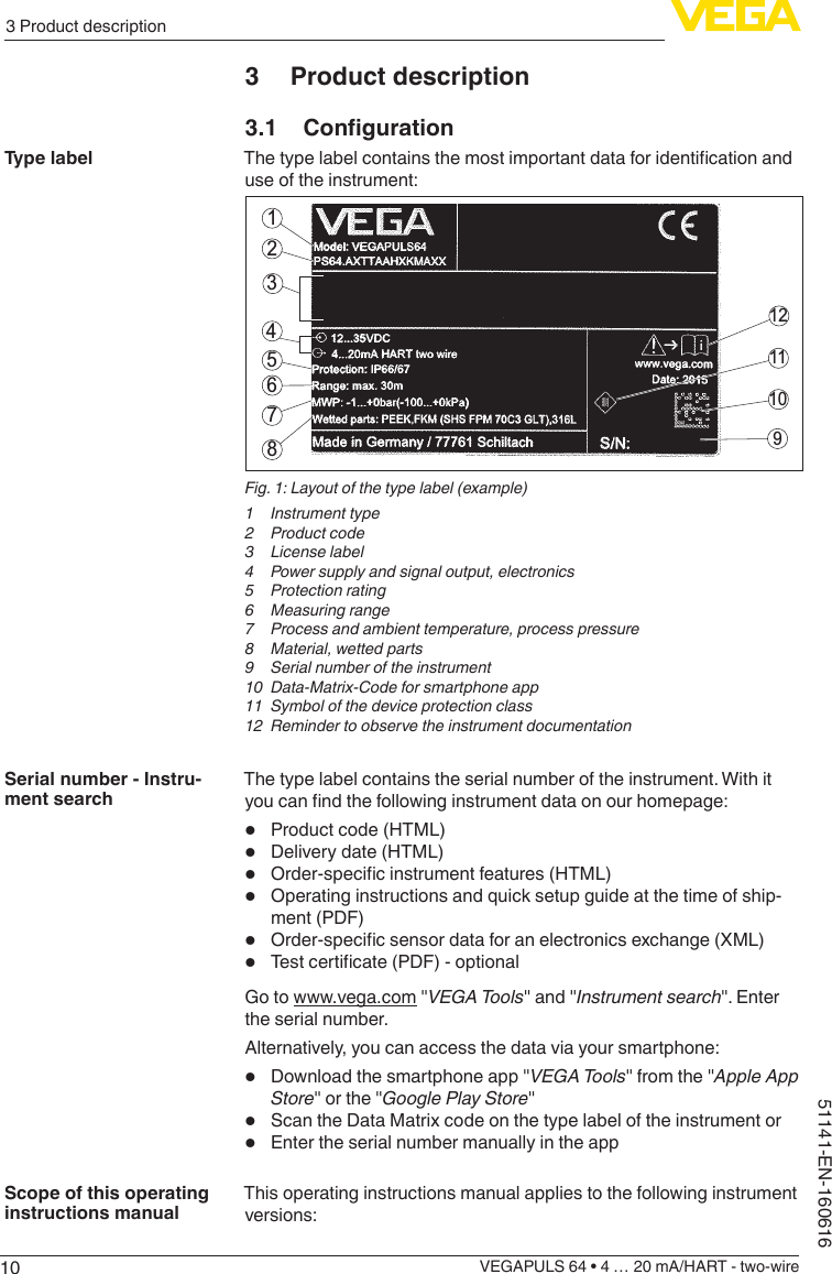 103 Product descriptionVEGAPULS 64 • 4 … 20 mA/HART - two-wire51141-EN-1606163  Product description3.1 CongurationThetypelabelcontainsthemostimportantdataforidenticationanduse of the instrument:211211109564378Fig. 1: Layout of the type label (example)1  Instrument type2  Product code3  License label4  Power supply and signal output, electronics5  Protection rating6  Measuring range7  Process and ambient temperature, process pressure8  Material, wetted parts9  Serial number of the instrument10  Data-Matrix-Code for smartphone app11  Symbol of the device protection class12  Reminder to observe the instrument documentationThe type label contains the serial number of the instrument. With it youcanndthefollowinginstrumentdataonourhomepage:•  Product code (HTML)•  Delivery date (HTML)•  Order-specicinstrumentfeatures(HTML)•  Operating instructions and quick setup guide at the time of ship-ment (PDF)•  Order-specicsensordataforanelectronicsexchange(XML)•  Testcerticate(PDF)-optionalGo to www.vega.com &quot;VEGA Tools&quot; and &quot;Instrument search&quot;. Enter the serial number.Alternatively, you can access the data via your smartphone:•  Download the smartphone app &quot;VEGA Tools&quot; from the &quot;Apple App Store&quot; or the &quot;Google Play Store&quot;•  Scan the Data Matrix code on the type label of the instrument or•  Enter the serial number manually in the appThis operating instructions manual applies to the following instrument versions:Type labelSerial number - Instru-ment searchScope of this operating instructions manual