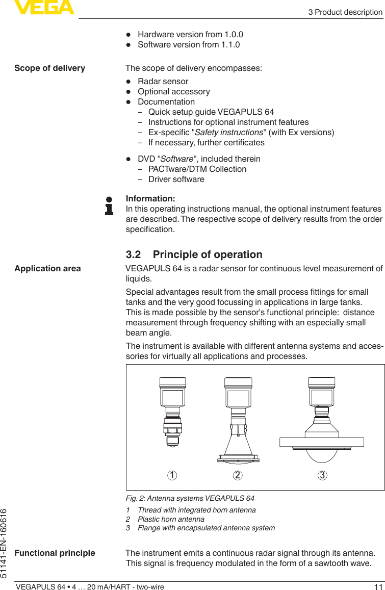 113 Product descriptionVEGAPULS 64 • 4 … 20 mA/HART - two-wire51141-EN-160616•  Hardware version from 1.0.0•  Software version from 1.1.0The scope of delivery encompasses:•  Radar sensor•  Optional accessory•  Documentation – Quick setup guide VEGAPULS 64 – Instructions for optional instrument features – Ex-specic&quot;Safety instructions&quot; (with Ex versions) – Ifnecessary,furthercerticates•  DVD &quot;Software&quot;, included therein – PACTware/DTM Collection – Driver softwareInformation:In this operating instructions manual, the optional instrument features are described. The respective scope of delivery results from the order specication.3.2  Principle of operationVEGAPULS 64 is a radar sensor for continuous level measurement of liquids.Specialadvantagesresultfromthesmallprocessttingsforsmalltanks and the very good focussing in applications in large tanks. This is made possible by the sensor&apos;s functional principle:  distance measurement through frequency shifting with an especially small beam angle.Theinstrumentisavailablewithdierentantennasystemsandacces-sories for virtually all applications and processes.1 2 3Fig. 2: Antenna systems VEGAPULS 641  Thread with integrated horn antenna2  Plastic horn antenna3  Flange with encapsulated antenna systemThe instrument emits a continuous radar signal through its antenna. This signal is frequency modulated in the form of a sawtooth wave. Scope of deliveryApplication areaFunctional principle