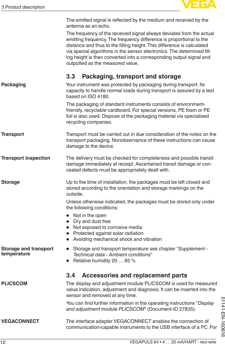 123 Product descriptionVEGAPULS 64 • 4 … 20 mA/HART - two-wire51141-EN-160616Theemittedsignalisreectedbythemediumandreceivedbytheantenna as an echo.The frequency of the received signal always deviates from the actual emittingfrequency.Thefrequencydierenceisproportionaltothedistanceandthustothellingheight.Thisdierenceiscalculatedviaspecialalgorithmsinthesensorelectronics.Thedeterminedll-ing height is then converted into a corresponding output signal and outputted as the measured value.3.3  Packaging, transport and storageYour instrument was protected by packaging during transport. Its capacity to handle normal loads during transport is assured by a test based on ISO 4180.The packaging of standard instruments consists of environment-friendly, recyclable cardboard. For special versions, PE foam or PE foil is also used. Dispose of the packaging material via specialised recycling companies.Transport must be carried out in due consideration of the notes on the transport packaging. Nonobservance of these instructions can cause damage to the device.The delivery must be checked for completeness and possible transit damage immediately at receipt. Ascertained transit damage or con-cealed defects must be appropriately dealt with.Up to the time of installation, the packages must be left closed and stored according to the orientation and storage markings on the outside.Unless otherwise indicated, the packages must be stored only under the following conditions:•  Not in the open•  Dry and dust free•  Not exposed to corrosive media•  Protected against solar radiation•  Avoiding mechanical shock and vibration•  Storage and transport temperature see chapter &quot;Supplement - Technical data - Ambient conditions&quot;•  Relative humidity 20 … 85 %3.4  Accessories and replacement partsThe display and adjustment module PLICSCOM is used for measured value indication, adjustment and diagnosis. It can be inserted into the sensor and removed at any time.Youcanndfurtherinformationintheoperatinginstructions&quot;Display and adjustment module PLICSCOM&quot; (Document-ID 27835).The interface adapter VEGACONNECT enables the connection of communication-capable instruments to the USB interface of a PC. For PackagingTransportTransport inspectionStorageStorage and transport temperaturePLICSCOMVEGACONNECT