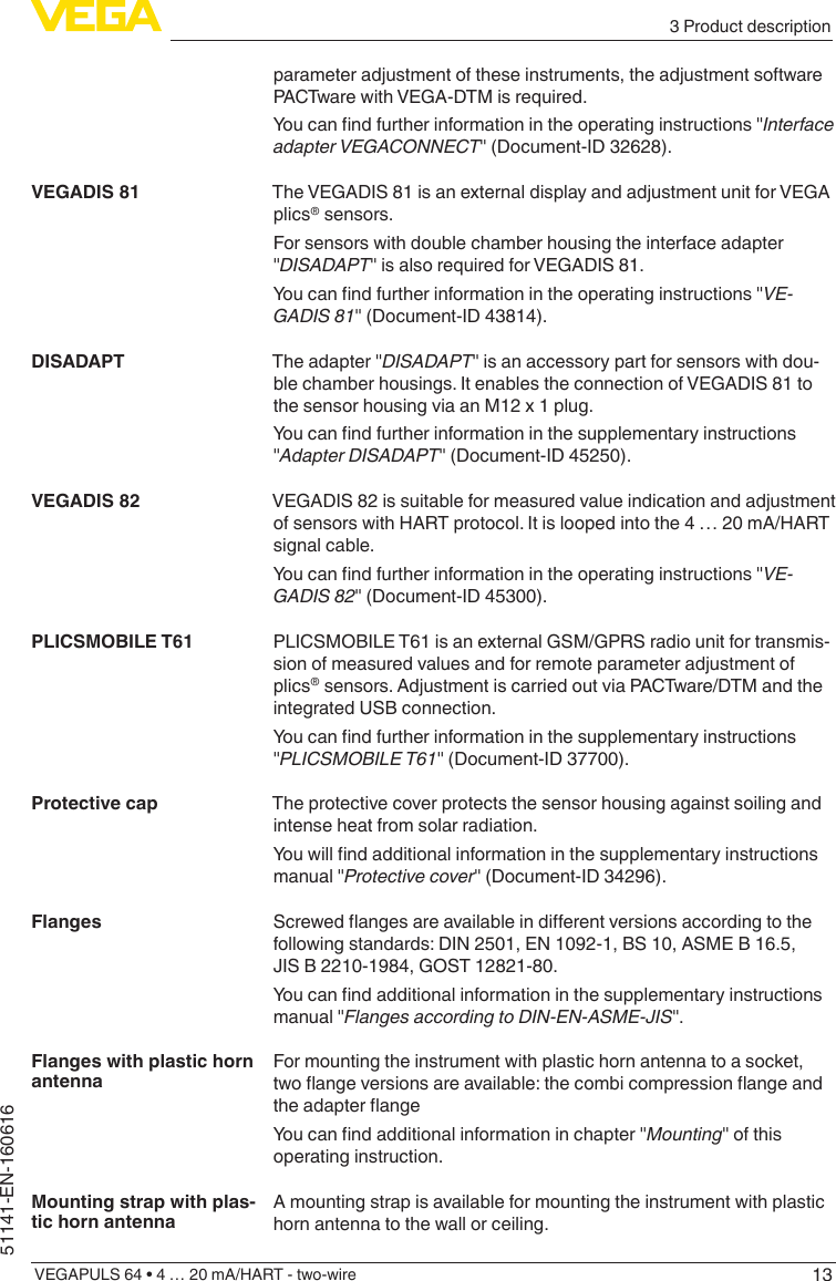 133 Product descriptionVEGAPULS 64 • 4 … 20 mA/HART - two-wire51141-EN-160616parameter adjustment of these instruments, the adjustment software PACTware with VEGA-DTM is required.Youcanndfurtherinformationintheoperatinginstructions&quot;Interface adapter VEGACONNECT&quot; (Document-ID 32628).The VEGADIS 81 is an external display and adjustment unit for VEGA plics® sensors.For sensors with double chamber housing the interface adapter &quot;DISADAPT&quot; is also required for VEGADIS 81.Youcanndfurtherinformationintheoperatinginstructions&quot;VE-GADIS 81&quot; (Document-ID 43814).The adapter &quot;DISADAPT&quot; is an accessory part for sensors with dou-ble chamber housings. It enables the connection of VEGADIS 81 to the sensor housing via an M12 x 1 plug.Youcanndfurtherinformationinthesupplementaryinstructions&quot;Adapter DISADAPT&quot; (Document-ID 45250).VEGADIS 82 is suitable for measured value indication and adjustment of sensors with HART protocol. It is looped into the 4 … 20 mA/HART signal cable.Youcanndfurtherinformationintheoperatinginstructions&quot;VE-GADIS 82&quot; (Document-ID 45300).PLICSMOBILE T61 is an external GSM/GPRS radio unit for transmis-sion of measured values and for remote parameter adjustment of plics® sensors. Adjustment is carried out via PACTware/DTM and the integrated USB connection.Youcanndfurtherinformationinthesupplementaryinstructions&quot;PLICSMOBILE T61&quot; (Document-ID 37700).The protective cover protects the sensor housing against soiling and intense heat from solar radiation.Youwillndadditionalinformationinthesupplementaryinstructionsmanual &quot;Protective cover&quot; (Document-ID 34296).Screwedangesareavailableindierentversionsaccordingtothefollowing standards: DIN 2501, EN 1092-1, BS 10, ASME B 16.5, JIS B 2210-1984, GOST 12821-80.Youcanndadditionalinformationinthesupplementaryinstructionsmanual &quot;Flanges according to DIN-EN-ASME-JIS&quot;.For mounting the instrument with plastic horn antenna to a socket, twoangeversionsareavailable:thecombicompressionangeandtheadapterangeYoucanndadditionalinformationinchapter&quot;Mounting&quot; of this operating instruction.A mounting strap is available for mounting the instrument with plastic horn antenna to the wall or ceiling.VEGADIS 81DISADAPTVEGADIS 82PLICSMOBILE T61Protective capFlangesFlanges with plastic horn antennaMounting strap with plas-tic horn antenna