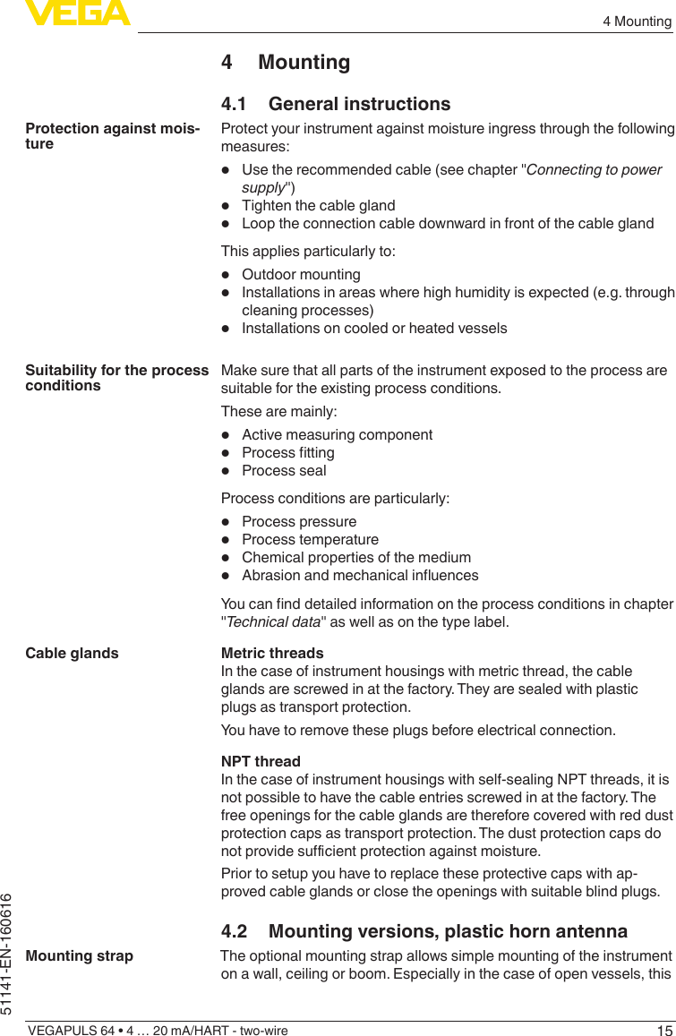 154 MountingVEGAPULS 64 • 4 … 20 mA/HART - two-wire51141-EN-1606164 Mounting4.1  General instructionsProtect your instrument against moisture ingress through the following measures:•  Use the recommended cable (see chapter &quot;Connecting to power supply&quot;)•  Tighten the cable gland•  Loop the connection cable downward in front of the cable glandThis applies particularly to:•  Outdoor mounting•  Installations in areas where high humidity is expected (e.g. through cleaning processes)•  Installations on cooled or heated vesselsMake sure that all parts of the instrument exposed to the process are suitable for the existing process conditions.These are mainly:•  Active measuring component•  Processtting•  Process sealProcess conditions are particularly:•  Process pressure•  Process temperature•  Chemical properties of the medium•  AbrasionandmechanicalinuencesYoucannddetailedinformationontheprocessconditionsinchapter&quot;Technical data&quot; as well as on the type label.Metric threadsIn the case of instrument housings with metric thread, the cable glands are screwed in at the factory. They are sealed with plastic plugs as transport protection.You have to remove these plugs before electrical connection.NPT threadIn the case of instrument housings with self-sealing NPT threads, it is not possible to have the cable entries screwed in at the factory. The free openings for the cable glands are therefore covered with red dust protection caps as transport protection. The dust protection caps do notprovidesucientprotectionagainstmoisture.Prior to setup you have to replace these protective caps with ap-proved cable glands or close the openings with suitable blind plugs.4.2  Mounting versions, plastic horn antennaThe optional mounting strap allows simple mounting of the instrument on a wall, ceiling or boom. Especially in the case of open vessels, this Protection against mois-tureSuitability for the process conditionsCable glandsMounting strap