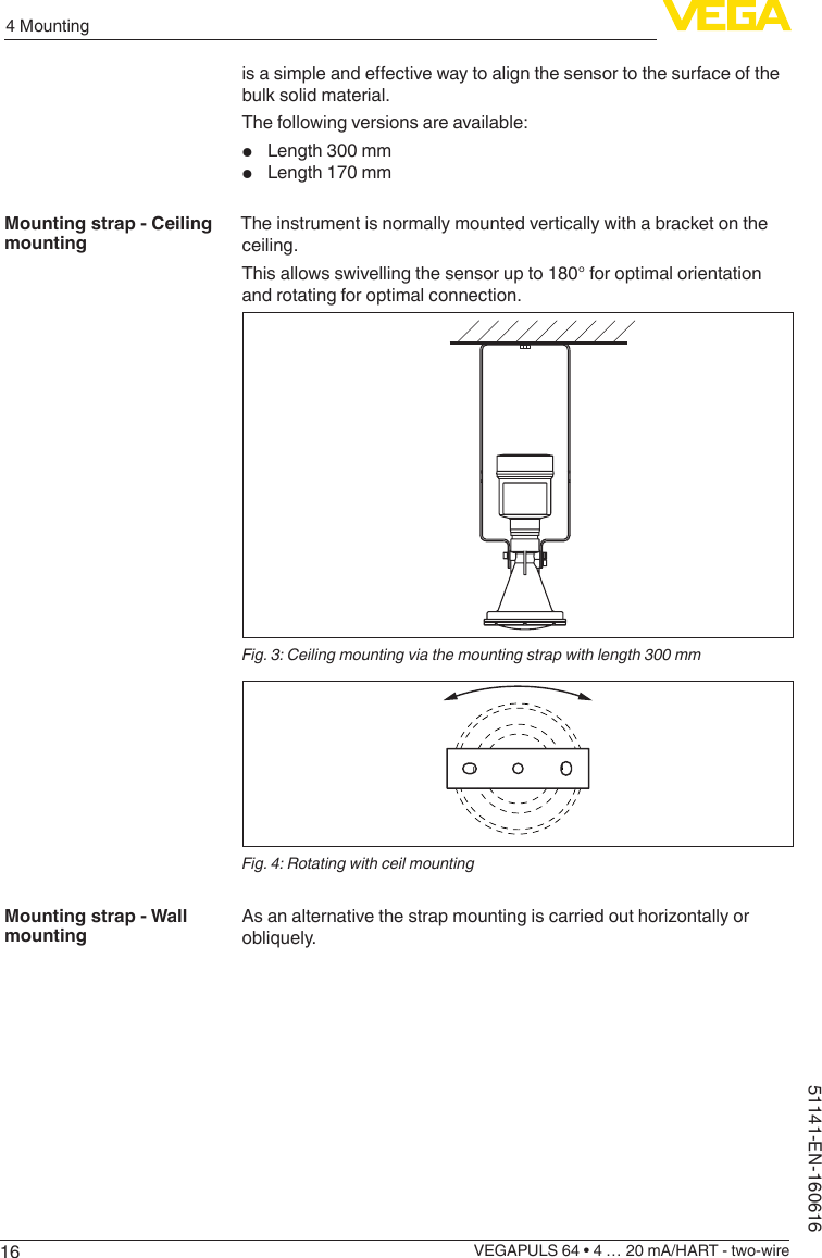164 MountingVEGAPULS 64 • 4 … 20 mA/HART - two-wire51141-EN-160616isasimpleandeectivewaytoalignthesensortothesurfaceofthebulk solid material.The following versions are available:•  Length 300 mm•  Length 170 mmThe instrument is normally mounted vertically with a bracket on the ceiling.This allows swivelling the sensor up to 180° for optimal orientation and rotating for optimal connection.Fig. 3: Ceiling mounting via the mounting strap with length 300 mmFig. 4: Rotating with ceil mountingAsanalternativethestrapmountingiscarriedouthorizontallyorobliquely.Mounting strap - Ceiling mountingMounting strap - Wall mounting