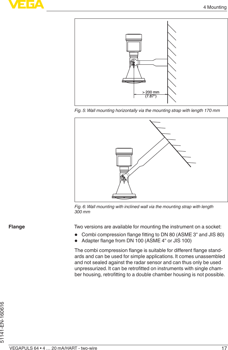 174 MountingVEGAPULS 64 • 4 … 20 mA/HART - two-wire51141-EN-160616&gt; 200 mm(7.87&quot;)Fig. 5: Wall mounting horizontally via the mounting strap with length 170 mmFig. 6: Wall mounting with inclined wall via the mounting strap with length 300 mmTwo versions are available for mounting the instrument on a socket:•  CombicompressionangettingtoDN80(ASME3&quot;andJIS80)•  AdapterangefromDN100(ASME4&quot;orJIS100)Thecombicompressionangeissuitablefordierentangestand-ards and can be used for simple applications. It comes unassembled and not sealed against the radar sensor and can thus only be used unpressurized.Itcanberetrottedoninstrumentswithsinglecham-berhousing,retrottingtoadoublechamberhousingisnotpossible.Flange