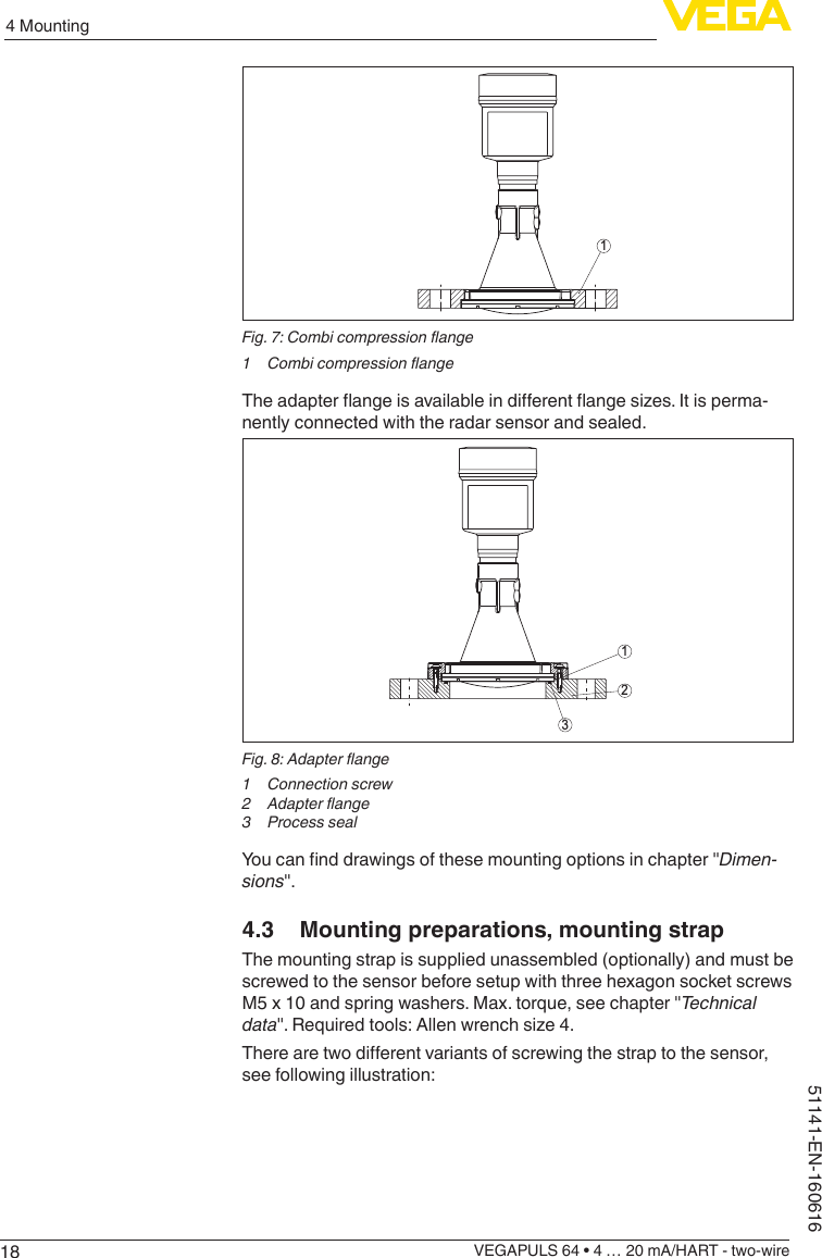 184 MountingVEGAPULS 64 • 4 … 20 mA/HART - two-wire51141-EN-1606161Fig. 7: Combi compression ange1  Combi compression angeTheadapterangeisavailableindierentangesizes.Itisperma-nently connected with the radar sensor and sealed.312Fig. 8: Adapter ange1  Connection screw2  Adapter ange3  Process sealYoucannddrawingsofthesemountingoptionsinchapter&quot;Dimen-sions&quot;.4.3  Mounting preparations, mounting strapThe mounting strap is supplied unassembled (optionally) and must be screwed to the sensor before setup with three hexagon socket screws M5 x 10 and spring washers. Max. torque, see chapter &quot;Technical data&quot;.Requiredtools:Allenwrenchsize4.Therearetwodierentvariantsofscrewingthestraptothesensor,see following illustration: