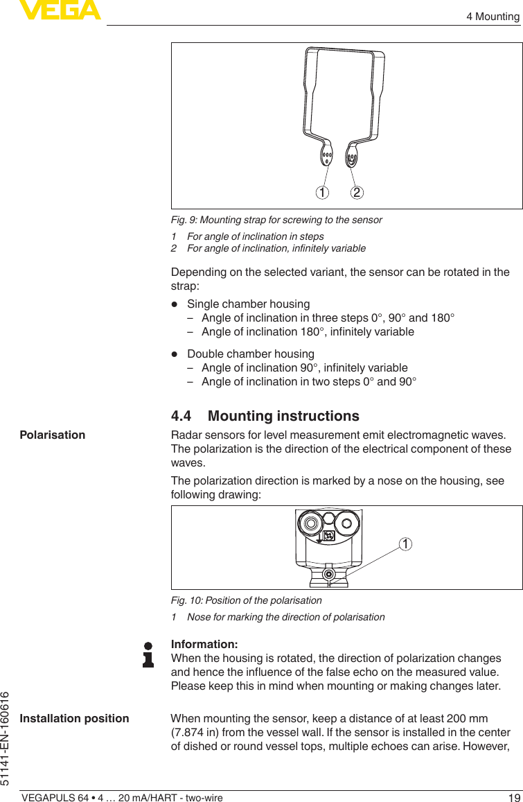 194 MountingVEGAPULS 64 • 4 … 20 mA/HART - two-wire51141-EN-1606161 2Fig. 9: Mounting strap for screwing to the sensor1  For angle of inclination in steps2  For angle of inclination, innitely variableDepending on the selected variant, the sensor can be rotated in the strap:•  Single chamber housing – Angle of inclination in three steps 0°, 90° and 180° – Angleofinclination180°,innitelyvariable•  Double chamber housing – Angleofinclination90°,innitelyvariable – Angle of inclination in two steps 0° and 90°4.4  Mounting instructionsRadar sensors for level measurement emit electromagnetic waves. Thepolarizationisthedirectionoftheelectricalcomponentofthesewaves.Thepolarizationdirectionismarkedbyanoseonthehousing,seefollowing drawing:1Fig. 10: Position of the polarisation1  Nose for marking the direction of polarisationInformation:Whenthehousingisrotated,thedirectionofpolarizationchangesandhencetheinuenceofthefalseechoonthemeasuredvalue.Please keep this in mind when mounting or making changes later.When mounting the sensor, keep a distance of at least 200 mm (7.874 in) from the vessel wall. If the sensor is installed in the center of dished or round vessel tops, multiple echoes can arise. However, PolarisationInstallation position