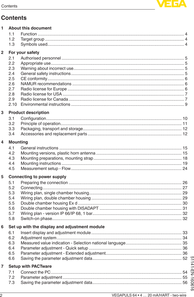 2ContentsVEGAPULS 64 • 4 … 20 mA/HART - two-wire51141-EN-160616Contents1  About this document1.1 Function ........................................................................................................................... 41.2  Target group ..................................................................................................................... 41.3  Symbols used................................................................................................................... 42  For your safety2.1  Authorised personnel ....................................................................................................... 52.2  Appropriate use ................................................................................................................ 52.3  Warning about incorrect use ............................................................................................. 52.4  General safety instructions ............................................................................................... 52.5  CE conformity ................................................................................................................... 62.6  NAMUR recommendations .............................................................................................. 62.7  Radio license for Europe .................................................................................................. 62.8  Radio license for USA ...................................................................................................... 72.9  Radio license for Canada ................................................................................................. 72.10  Environmental instructions ............................................................................................... 93  Product description3.1 Conguration .................................................................................................................. 103.2  Principle of operation...................................................................................................... 113.3  Packaging, transport and storage ................................................................................... 123.4  Accessories and replacement parts ............................................................................... 124 Mounting4.1  General instructions ....................................................................................................... 154.2  Mounting versions, plastic horn antenna ........................................................................ 154.3  Mounting preparations, mounting strap .......................................................................... 184.4  Mounting instructions ..................................................................................................... 194.5  Measurement setup - Flow ............................................................................................. 245  Connecting to power supply5.1  Preparing the connection ............................................................................................... 265.2 Connecting ..................................................................................................................... 275.3  Wiring plan, single chamber housing.............................................................................. 295.4  Wiring plan, double chamber housing ............................................................................ 295.5  Double chamber housing Ex d ....................................................................................... 305.6  Double chamber housing with DISADAPT ..................................................................... 315.7  Wiring plan - version IP 66/IP 68, 1 bar ........................................................................... 325.8  Switch-on phase............................................................................................................. 326  Set up with the display and adjustment module6.1  Insert display and adjustment module ............................................................................ 336.2  Adjustment system ......................................................................................................... 346.3  Measured value indication - Selection national language ............................................... 356.4  Parameter adjustment - Quick setup .............................................................................. 366.5  Parameter adjustment - Extended adjustment................................................................ 366.6  Saving the parameter adjustment data ........................................................................... 527  Setup with PACTware7.1  Connect the PC .............................................................................................................. 547.2  Parameter adjustment .................................................................................................... 557.3  Saving the parameter adjustment data ........................................................................... 56