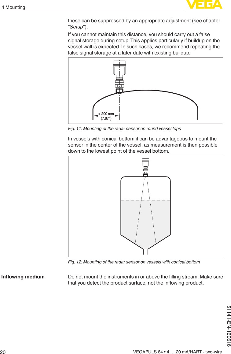 204 MountingVEGAPULS 64 • 4 … 20 mA/HART - two-wire51141-EN-160616these can be suppressed by an appropriate adjustment (see chapter &quot;Setup&quot;).If you cannot maintain this distance, you should carry out a false signal storage during setup. This applies particularly if buildup on the vessel wall is expected. In such cases, we recommend repeating the false signal storage at a later date with existing buildup.&gt; 200 mm(7.87&quot;)Fig. 11: Mounting of the radar sensor on round vessel topsIn vessels with conical bottom it can be advantageous to mount the sensor in the center of the vessel, as measurement is then possible down to the lowest point of the vessel bottom.Fig. 12: Mounting of the radar sensor on vessels with conical bottomDonotmounttheinstrumentsinorabovethellingstream.Makesurethatyoudetecttheproductsurface,nottheinowingproduct.Inowingmedium