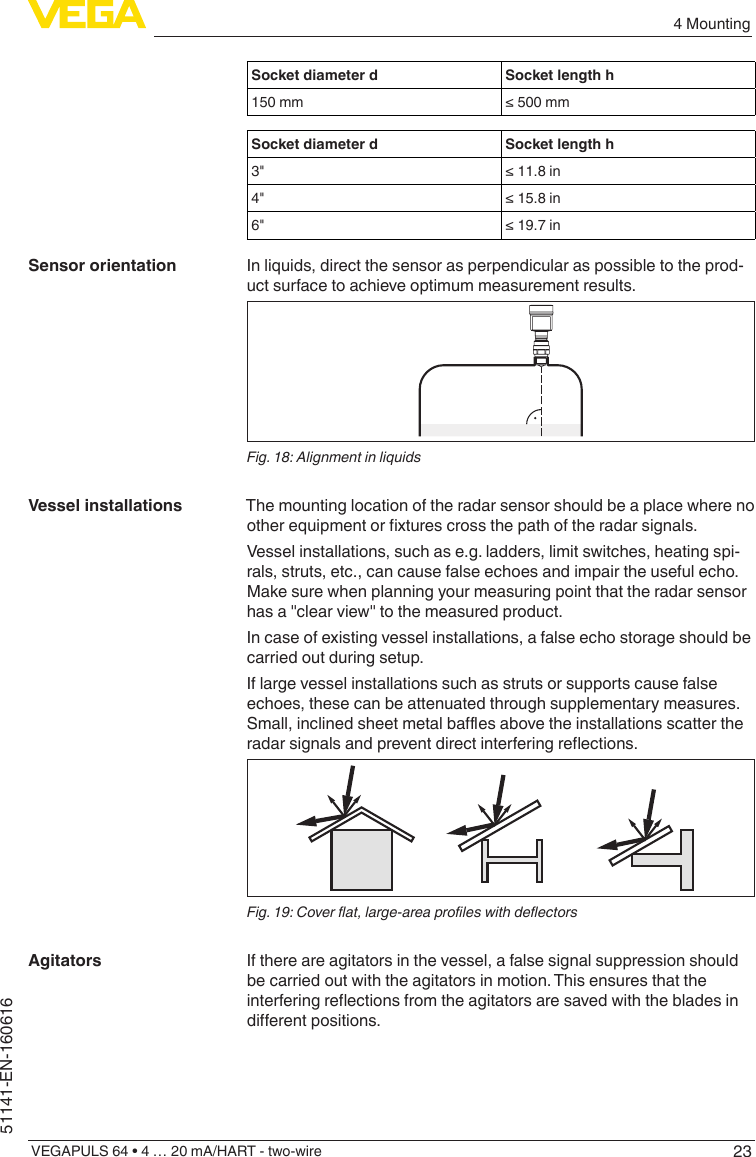 234 MountingVEGAPULS 64 • 4 … 20 mA/HART - two-wire51141-EN-160616Socket diameter d Socket length h150 mm ≤500mmSocket diameter d Socket length h3&quot; ≤11.8in4&quot; ≤15.8in6&quot; ≤19.7inIn liquids, direct the sensor as perpendicular as possible to the prod-uct surface to achieve optimum measurement results.Fig. 18: Alignment in liquidsThe mounting location of the radar sensor should be a place where no otherequipmentorxturescrossthepathoftheradarsignals.Vessel installations, such as e.g. ladders, limit switches, heating spi-rals, struts, etc., can cause false echoes and impair the useful echo. Make sure when planning your measuring point that the radar sensor has a &quot;clear view&quot; to the measured product.In case of existing vessel installations, a false echo storage should be carried out during setup.If large vessel installations such as struts or supports cause false echoes, these can be attenuated through supplementary measures. Small,inclinedsheetmetalbaesabovetheinstallationsscattertheradarsignalsandpreventdirectinterferingreections.Fig. 19: Cover at, large-area proles with deectorsIf there are agitators in the vessel, a false signal suppression should be carried out with the agitators in motion. This ensures that the interferingreectionsfromtheagitatorsaresavedwiththebladesindierentpositions.Sensor orientationVessel installationsAgitators