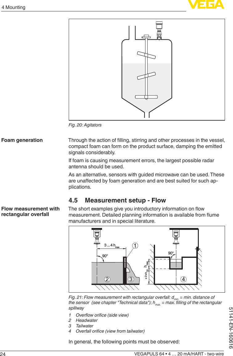 244 MountingVEGAPULS 64 • 4 … 20 mA/HART - two-wire51141-EN-160616Fig. 20: AgitatorsThroughtheactionoflling,stirringandotherprocessesinthevessel,compact foam can form on the product surface, damping the emitted signals considerably.If foam is causing measurement errors, the largest possible radar antenna should be used.As an alternative, sensors with guided microwave can be used. These areunaectedbyfoamgenerationandarebestsuitedforsuchap-plications.4.5  Measurement setup - FlowTheshortexamplesgiveyouintroductoryinformationonowmeasurement.Detailedplanninginformationisavailablefromumemanufacturers and in special literature.hmax≥ 2 x hmax90°43 ... 4 hmax90°2 31Fig. 21: Flow measurement with rectangular overfall: dmin. = min. distance of the sensor  (see chapter &quot;Technical data&quot;); hmax. = max. lling of the rectangular spillway1  Overow orice (side view)2 Headwater3 Tailwater4  Overfall orice (view from tailwater)In general, the following points must be observed:Foam generationFlow measurement with rectangular overfall