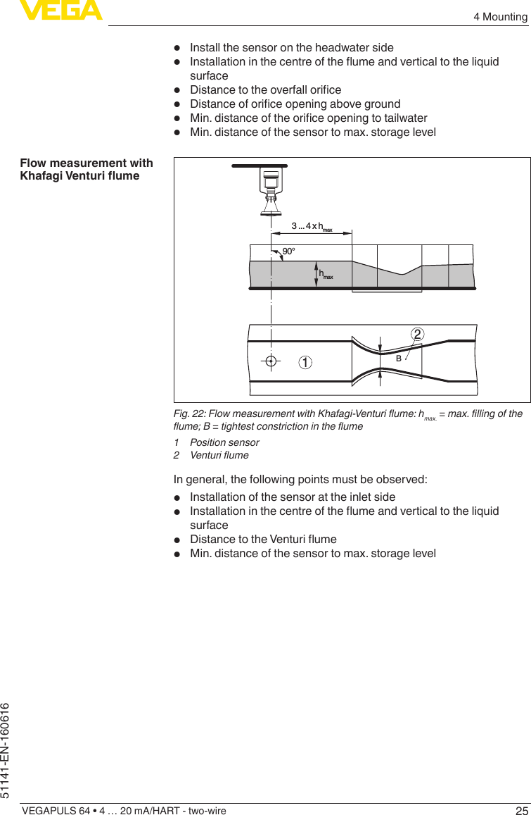 254 MountingVEGAPULS 64 • 4 … 20 mA/HART - two-wire51141-EN-160616•  Install the sensor on the headwater side•  Installationinthecentreoftheumeandverticaltotheliquidsurface•  Distancetotheoverfallorice•  Distanceoforiceopeningaboveground•  Min.distanceoftheoriceopeningtotailwater•  Min. distance of the sensor to max. storage level23 ... 4 x hmax90°hmax1BFig. 22: Flow measurement with Khafagi-Venturi ume: hmax. = max. lling of the ume; B = tightest constriction in the ume1  Position sensor2  Venturi umeIn general, the following points must be observed:•  Installation of the sensor at the inlet side•  Installationinthecentreoftheumeandverticaltotheliquidsurface•  DistancetotheVenturiume•  Min. distance of the sensor to max. storage levelFlow measurement with KhafagiVenturiume