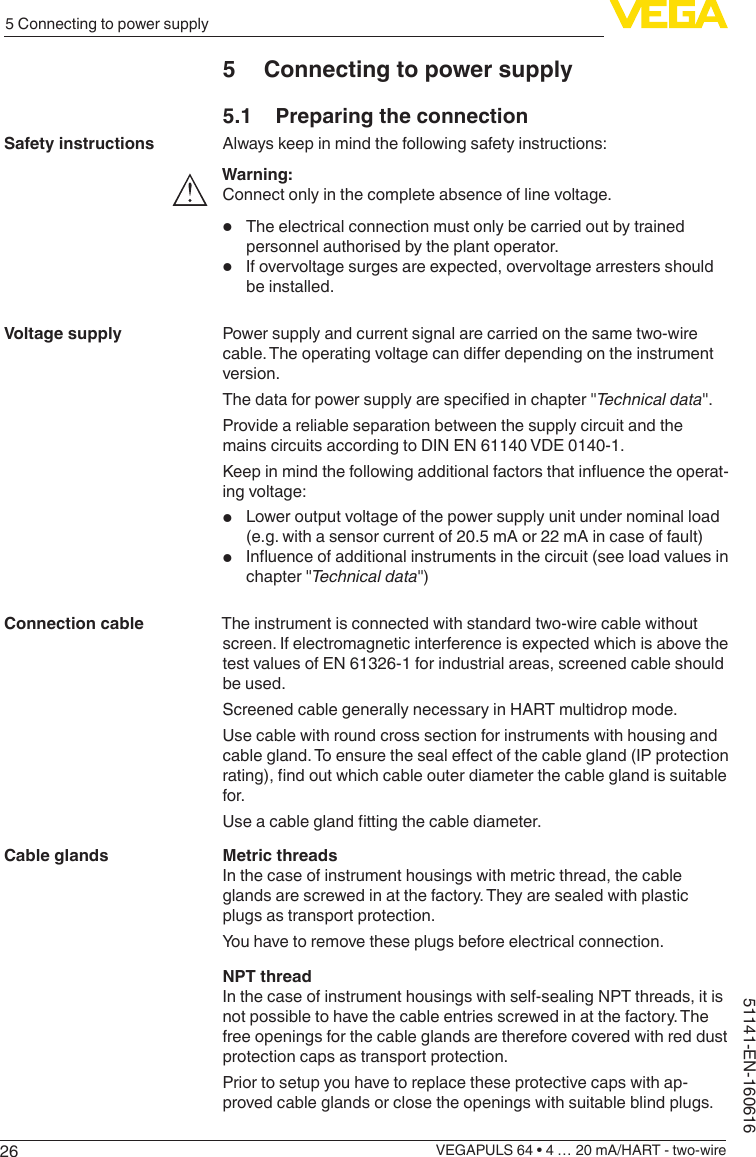 265 Connecting to power supplyVEGAPULS 64 • 4 … 20 mA/HART - two-wire51141-EN-1606165  Connecting to power supply5.1  Preparing the connectionAlways keep in mind the following safety instructions:Warning:Connect only in the complete absence of line voltage.•  The electrical connection must only be carried out by trained personnel authorised by the plant operator.•  If overvoltage surges are expected, overvoltage arresters should be installed.Power supply and current signal are carried on the same two-wire cable.Theoperatingvoltagecandierdependingontheinstrumentversion.Thedataforpowersupplyarespeciedinchapter&quot;Technical data&quot;.Provide a reliable separation between the supply circuit and the mains circuits according to DIN EN 61140 VDE 0140-1.Keepinmindthefollowingadditionalfactorsthatinuencetheoperat-ing voltage:•  Lower output voltage of the power supply unit under nominal load (e.g. with a sensor current of 20.5 mA or 22 mA in case of fault)•  Inuenceofadditionalinstrumentsinthecircuit(seeloadvaluesinchapter &quot;Technical data&quot;)The instrument is connected with standard two-wire cable without screen. If electromagnetic interference is expected which is above the test values of EN 61326-1 for industrial areas, screened cable should be used.Screened cable generally necessary in HART multidrop mode.Use cable with round cross section for instruments with housing and cablegland.Toensurethesealeectofthecablegland(IPprotectionrating),ndoutwhichcableouterdiameterthecableglandissuitablefor.Useacableglandttingthecablediameter.Metric threadsIn the case of instrument housings with metric thread, the cable glands are screwed in at the factory. They are sealed with plastic plugs as transport protection.You have to remove these plugs before electrical connection.NPT threadIn the case of instrument housings with self-sealing NPT threads, it is not possible to have the cable entries screwed in at the factory. The free openings for the cable glands are therefore covered with red dust protection caps as transport protection.Prior to setup you have to replace these protective caps with ap-proved cable glands or close the openings with suitable blind plugs.Safety instructionsVoltage supplyConnection cableCable glands