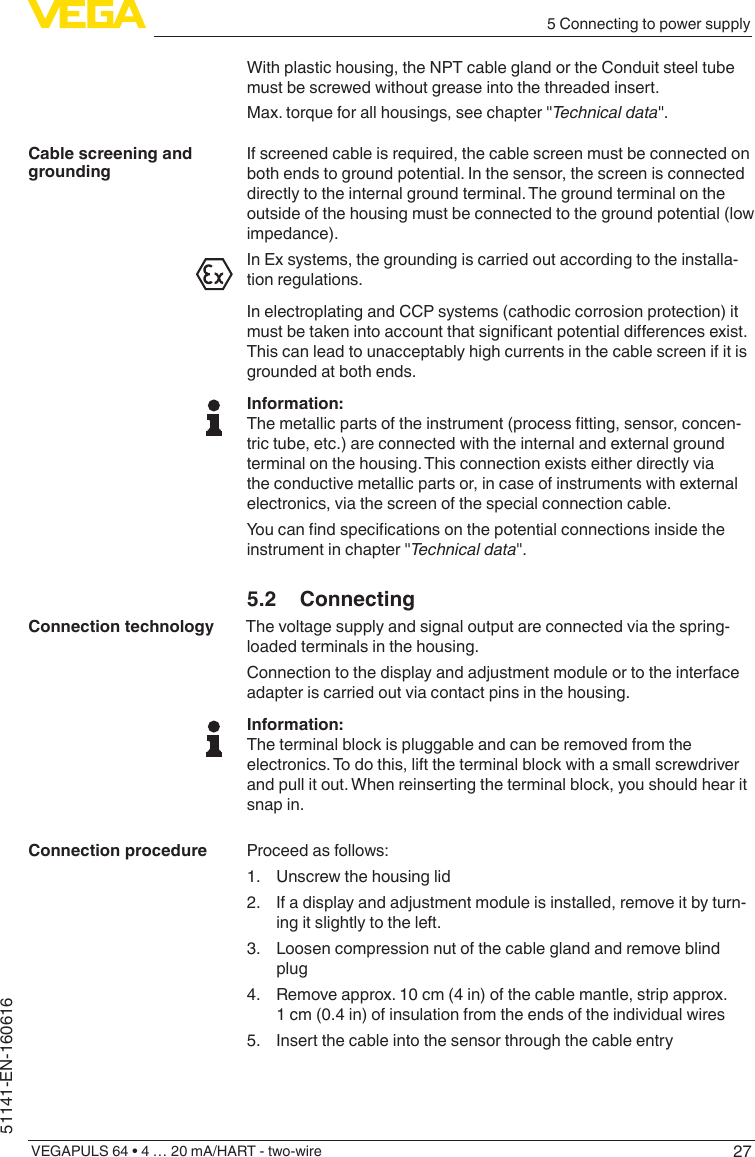 275 Connecting to power supplyVEGAPULS 64 • 4 … 20 mA/HART - two-wire51141-EN-160616With plastic housing, the NPT cable gland or the Conduit steel tube must be screwed without grease into the threaded insert.Max. torque for all housings, see chapter &quot;Technical data&quot;.If screened cable is required, the cable screen must be connected on both ends to ground potential. In the sensor, the screen is connected directly to the internal ground terminal. The ground terminal on the outside of the housing must be connected to the ground potential (low impedance).In Ex systems, the grounding is carried out according to the installa-tion regulations.In electroplating and CCP systems (cathodic corrosion protection) it mustbetakenintoaccountthatsignicantpotentialdierencesexist.This can lead to unacceptably high currents in the cable screen if it is grounded at both ends.Information:Themetallicpartsoftheinstrument(processtting,sensor,concen-tric tube, etc.) are connected with the internal and external ground terminal on the housing. This connection exists either directly via the conductive metallic parts or, in case of instruments with external electronics, via the screen of the special connection cable.Youcanndspecicationsonthepotentialconnectionsinsidetheinstrument in chapter &quot;Technical data&quot;.5.2 ConnectingThe voltage supply and signal output are connected via the spring-loaded terminals in the housing.Connection to the display and adjustment module or to the interface adapter is carried out via contact pins in the housing.Information:The terminal block is pluggable and can be removed from the electronics. To do this, lift the terminal block with a small screwdriver and pull it out. When reinserting the terminal block, you should hear it snap in.Proceed as follows:1.  Unscrew the housing lid2.  If a display and adjustment module is installed, remove it by turn-ing it slightly to the left.3.  Loosen compression nut of the cable gland and remove blind plug4.  Remove approx. 10 cm (4 in) of the cable mantle, strip approx. 1 cm (0.4 in) of insulation from the ends of the individual wires5.  Insert the cable into the sensor through the cable entryCable screening and groundingConnection technologyConnection procedure