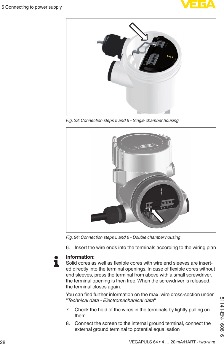 285 Connecting to power supplyVEGAPULS 64 • 4 … 20 mA/HART - two-wire51141-EN-160616Fig. 23: Connection steps 5 and 6 - Single chamber housingFig. 24: Connection steps 5 and 6 - Double chamber housing6.  Insert the wire ends into the terminals according to the wiring planInformation:Solidcoresaswellasexiblecoreswithwireendsleevesareinsert-eddirectlyintotheterminalopenings.Incaseofexiblecoreswithoutend sleeves, press the terminal from above with a small screwdriver, the terminal opening is then free. When the screwdriver is released, the terminal closes again.Youcanndfurtherinformationonthemax.wirecross-sectionunder&quot;Technical data - Electromechanical data&quot;7.  Check the hold of the wires in the terminals by lightly pulling on them8.  Connect the screen to the internal ground terminal, connect the external ground terminal to potential equalisation