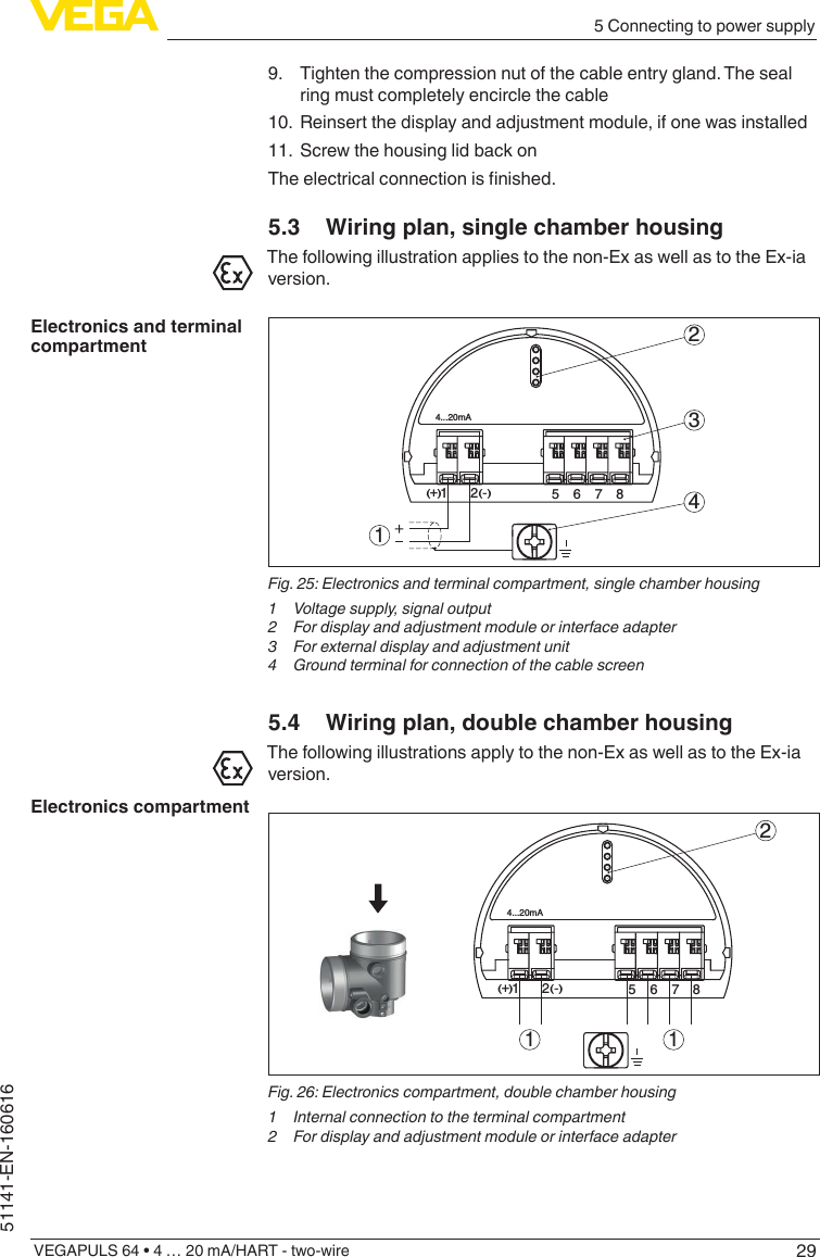 295 Connecting to power supplyVEGAPULS 64 • 4 … 20 mA/HART - two-wire51141-EN-1606169.  Tighten the compression nut of the cable entry gland. The seal ring must completely encircle the cable10.  Reinsert the display and adjustment module, if one was installed11.  Screw the housing lid back onTheelectricalconnectionisnished.5.3  Wiring plan, single chamber housingThe following illustration applies to the non-Ex as well as to the Ex-ia version.512+(  ) (-)6784...20mA2341Fig. 25: Electronics and terminal compartment, single chamber housing1  Voltage supply, signal output2  For display and adjustment module or interface adapter3  For external display and adjustment unit4  Ground terminal for connection of the cable screen5.4  Wiring plan, double chamber housingThe following illustrations apply to the non-Ex as well as to the Ex-ia version.56784...20mA12+(  ) (-)21 1Fig. 26: Electronics compartment, double chamber housing1  Internal connection to the terminal compartment2  For display and adjustment module or interface adapterElectronics and terminal compartmentElectronics compartment