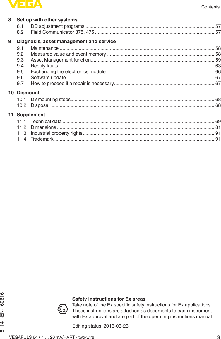 3ContentsVEGAPULS 64 • 4 … 20 mA/HART - two-wire51141-EN-1606168  Set up with other systems8.1  DD adjustment programs ............................................................................................... 578.2  Field Communicator 375, 475 ........................................................................................ 579  Diagnosis, asset management and service9.1 Maintenance .................................................................................................................. 589.2  Measured value and event memory ............................................................................... 589.3  Asset Management function ........................................................................................... 599.4  Rectify faults ................................................................................................................... 639.5  Exchanging the electronics module ................................................................................ 669.6  Software update ............................................................................................................. 679.7  How to proceed if a repair is necessary .......................................................................... 6710 Dismount10.1  Dismounting steps.......................................................................................................... 6810.2 Disposal ......................................................................................................................... 6811 Supplement11.1  Technical data ................................................................................................................ 6911.2 Dimensions .................................................................................................................... 8111.3  Industrial property rights ................................................................................................. 9111.4 Trademark ...................................................................................................................... 91Safety instructions for Ex areasTakenoteoftheExspecicsafetyinstructionsforExapplications.These instructions are attached as documents to each instrument with Ex approval and are part of the operating instructions manual.Editing status: 2016-03-23