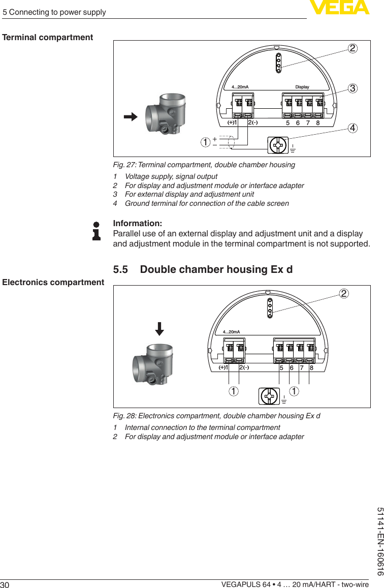 305 Connecting to power supplyVEGAPULS 64 • 4 … 20 mA/HART - two-wire51141-EN-160616512+(  ) (-)6784...20mADisplay2341Fig. 27: Terminal compartment, double chamber housing1  Voltage supply, signal output2  For display and adjustment module or interface adapter3  For external display and adjustment unit4  Ground terminal for connection of the cable screenInformation:Parallel use of an external display and adjustment unit and a display and adjustment module in the terminal compartment is not supported.5.5  Double chamber housing Ex d56784...20mA212+(  ) (-)11Fig. 28: Electronics compartment, double chamber housing Ex d1  Internal connection to the terminal compartment2  For display and adjustment module or interface adapterTerminal compartmentElectronics compartment