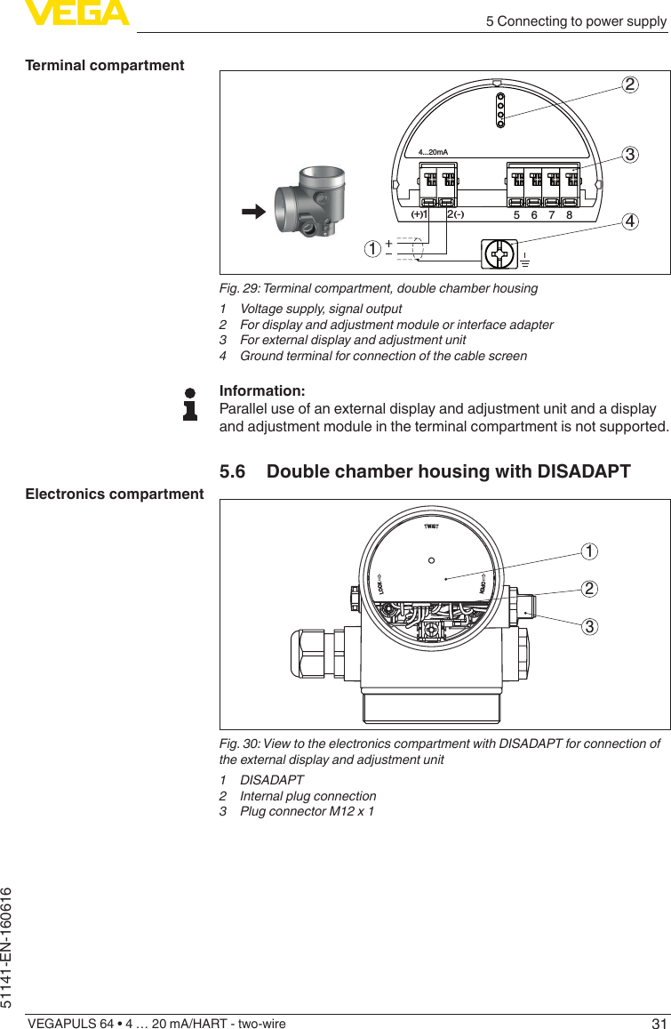 315 Connecting to power supplyVEGAPULS 64 • 4 … 20 mA/HART - two-wire51141-EN-160616512+(  ) (-)6784...20mA2341Fig. 29: Terminal compartment, double chamber housing1  Voltage supply, signal output2  For display and adjustment module or interface adapter3  For external display and adjustment unit4  Ground terminal for connection of the cable screenInformation:Parallel use of an external display and adjustment unit and a display and adjustment module in the terminal compartment is not supported.5.6  Double chamber housing with DISADAPT312Fig. 30: View to the electronics compartment with DISADAPT for connection of the external display and adjustment unit1 DISADAPT2  Internal plug connection3  Plug connector M12 x 1Terminal compartmentElectronics compartment