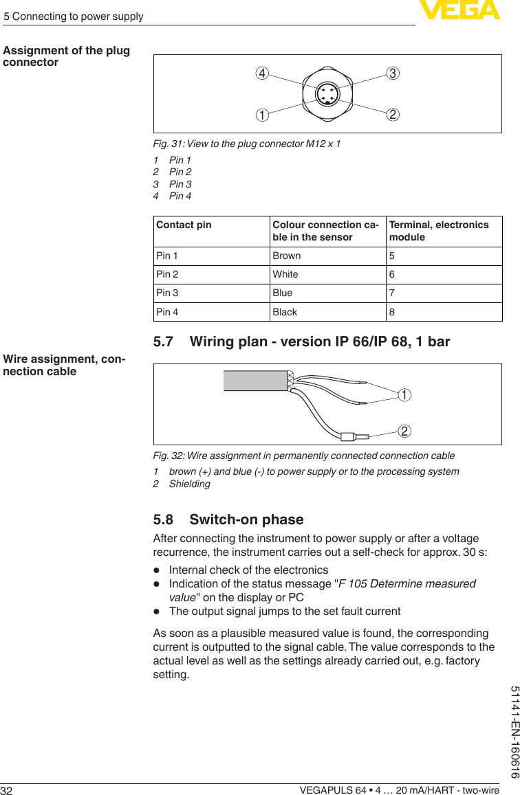 325 Connecting to power supplyVEGAPULS 64 • 4 … 20 mA/HART - two-wire51141-EN-1606163412Fig. 31: View to the plug connector M12 x 11  Pin 12  Pin 23  Pin 34  Pin 4Contact pin Colour connection ca-ble in the sensorTerminal, electronics modulePin 1 Brown 5Pin 2 White 6Pin 3 Blue 7Pin 4 Black 85.7  Wiring plan - version IP 66/IP 68, 1 bar12Fig. 32: Wire assignment in permanently connected connection cable1  brown (+) and blue (-) to power supply or to the processing system2 Shielding5.8  Switch-on phaseAfter connecting the instrument to power supply or after a voltage recurrence, the instrument carries out a self-check for approx. 30 s:•  Internal check of the electronics•  Indication of the status message &quot;F 105 Determine measured value&quot; on the display or PC•  The output signal jumps to the set fault currentAs soon as a plausible measured value is found, the corresponding current is outputted to the signal cable. The value corresponds to the actual level as well as the settings already carried out, e.g. factory setting.Assignment of the plug connectorWire assignment, con-nection cable