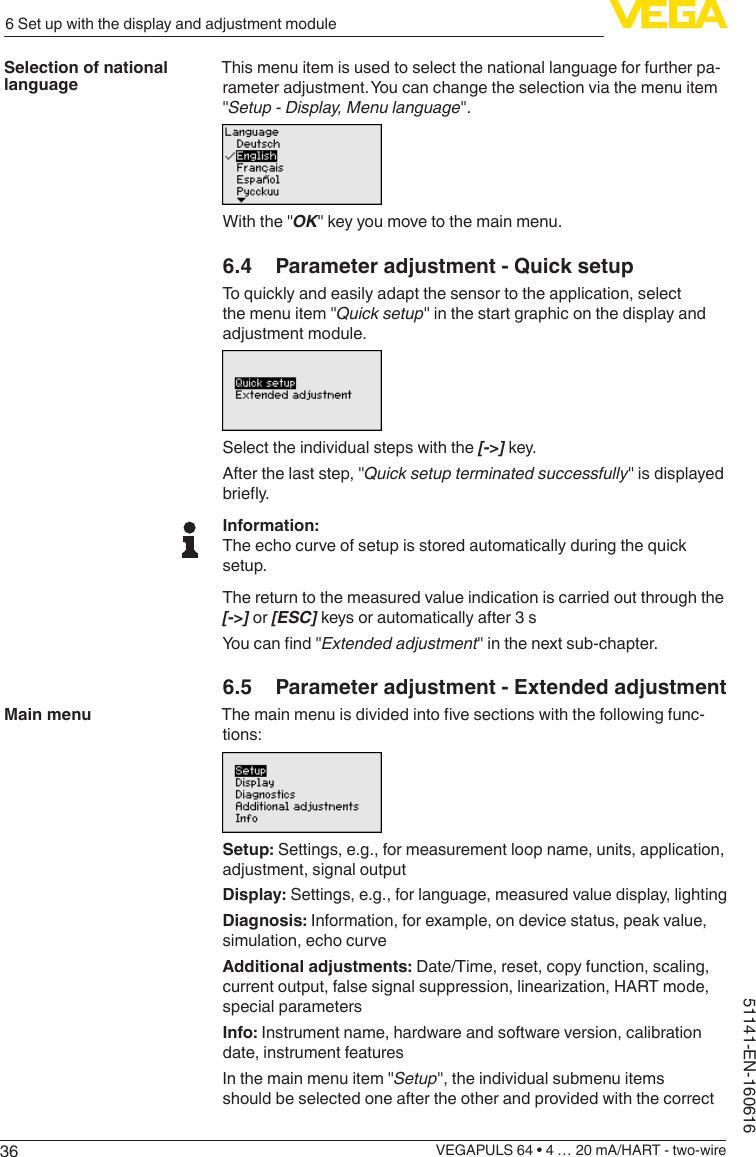 366 Set up with the display and adjustment moduleVEGAPULS 64 • 4 … 20 mA/HART - two-wire51141-EN-160616This menu item is used to select the national language for further pa-rameter adjustment. You can change the selection via the menu item &quot;Setup - Display, Menu language&quot;.With the &quot;OK&quot; key you move to the main menu.6.4  Parameter adjustment - Quick setupTo quickly and easily adapt the sensor to the application, select the menu item &quot;Quick setup&quot; in the start graphic on the display and adjustment module.Select the individual steps with the [-&gt;] key.After the last step, &quot;Quick setup terminated successfully&quot; is displayed briey.Information:The echo curve of setup is stored automatically during the quick setup.The return to the measured value indication is carried out through the [-&gt;] or [ESC] keys or automatically after 3 sYoucannd&quot;Extended adjustment&quot; in the next sub-chapter.6.5  Parameter adjustment - Extended adjustmentThemainmenuisdividedintovesectionswiththefollowingfunc-tions:Setup: Settings, e.g., for measurement loop name, units, application, adjustment, signal outputDisplay: Settings, e.g., for language, measured value display, lightingDiagnosis: Information, for example, on device status, peak value, simulation, echo curveAdditional adjustments: Date/Time, reset, copy function, scaling, currentoutput,falsesignalsuppression,linearization,HARTmode,special parametersInfo: Instrument name, hardware and software version, calibration date, instrument featuresIn the main menu item &quot;Setup&quot;, the individual submenu items should be selected one after the other and provided with the correct Selection of national languageMain menu