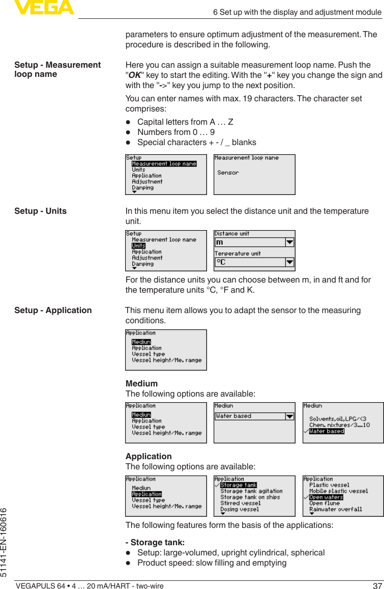 376 Set up with the display and adjustment moduleVEGAPULS 64 • 4 … 20 mA/HART - two-wire51141-EN-160616parameters to ensure optimum adjustment of the measurement. The procedure is described in the following.Here you can assign a suitable measurement loop name. Push the &quot;OK&quot; key to start the editing. With the &quot;+&quot; key you change the sign and with the &quot;-&gt;&quot; key you jump to the next position.You can enter names with max. 19 characters. The character set comprises:•  Capital letters from A … Z•  Numbers from 0 … 9•  Special characters + - / _ blanksIn this menu item you select the distance unit and the temperature unit.For the distance units you can choose between m, in and ft and for the temperature units °C, °F and K.This menu item allows you to adapt the sensor to the measuring conditions.MediumThe following options are available:ApplicationThe following options are available:The following features form the basis of the applications:- Storage tank:•  Setup: large-volumed, upright cylindrical, spherical•  Productspeed:slowllingandemptyingSetup - Measurement loop nameSetup - UnitsSetup - Application