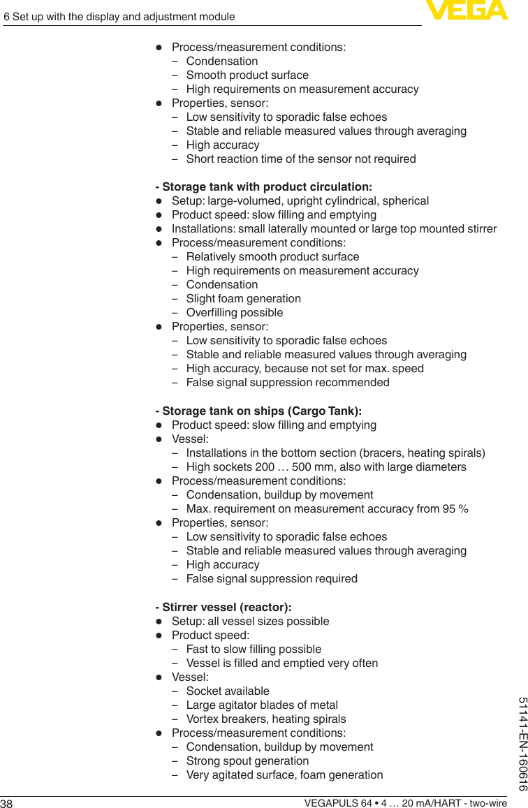 386 Set up with the display and adjustment moduleVEGAPULS 64 • 4 … 20 mA/HART - two-wire51141-EN-160616•  Process/measurement conditions: – Condensation – Smooth product surface – High requirements on measurement accuracy•  Properties, sensor: – Low sensitivity to sporadic false echoes – Stable and reliable measured values through averaging – High accuracy – Short reaction time of the sensor not required- Storage tank with product circulation:•  Setup: large-volumed, upright cylindrical, spherical•  Productspeed:slowllingandemptying•  Installations: small laterally mounted or large top mounted stirrer•  Process/measurement conditions: – Relatively smooth product surface – High requirements on measurement accuracy – Condensation – Slight foam generation – Overllingpossible•  Properties, sensor: – Low sensitivity to sporadic false echoes – Stable and reliable measured values through averaging – High accuracy, because not set for max. speed – False signal suppression recommended- Storage tank on ships (Cargo Tank):•  Productspeed:slowllingandemptying•  Vessel: – Installations in the bottom section (bracers, heating spirals) – High sockets 200 … 500 mm, also with large diameters•  Process/measurement conditions: – Condensation, buildup by movement – Max. requirement on measurement accuracy from 95 %•  Properties, sensor: – Low sensitivity to sporadic false echoes – Stable and reliable measured values through averaging – High accuracy – False signal suppression required- Stirrer vessel (reactor):•  Setup:allvesselsizespossible•  Product speed: – Fasttoslowllingpossible – Vesselislledandemptiedveryoften•  Vessel: – Socket available – Large agitator blades of metal – Vortex breakers, heating spirals•  Process/measurement conditions: – Condensation, buildup by movement – Strong spout generation – Very agitated surface, foam generation