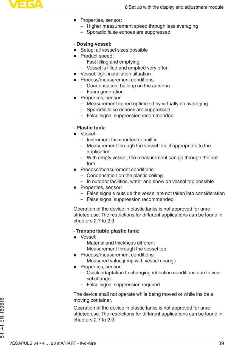 396 Set up with the display and adjustment moduleVEGAPULS 64 • 4 … 20 mA/HART - two-wire51141-EN-160616•  Properties, sensor: – Higher measurement speed through less averaging – Sporadic false echoes are suppressed- Dosing vessel:•  Setup:allvesselsizespossible•  Product speed: – Fastllingandemptying – Vesselislledandemptiedveryoften•  Vessel: tight installation situation•  Process/measurement conditions: – Condensation, buildup on the antenna – Foam generation•  Properties, sensor: – Measurementspeedoptimizedbyvirtuallynoaveraging – Sporadic false echoes are suppressed – False signal suppression recommended- Plastic tank:•  Vessel: – Instrumentxmountedorbuiltin – Measurement through the vessel top, if appropriate to the application – With empty vessel, the measurement can go through the bot-tom•  Process/measurement conditions: – Condensation on the plastic ceiling – In outdoor facilities, water and snow on vessel top possible•  Properties, sensor: – False signals outside the vessel are not taken into consideration – False signal suppression recommendedOperation of the device in plastic tanks is not approved for unre-stricteduse.Therestrictionsfordierentapplicationscanbefoundinchapters 2.7 to 2.9.- Transportable plastic tank:•  Vessel: – Materialandthicknessdierent – Measurement through the vessel top•  Process/measurement conditions: – Measured value jump with vessel change•  Properties, sensor: – Quickadaptationtochangingreectionconditionsduetoves-sel change – False signal suppression requiredThe device shall not operate while being moved or while inside a moving container.Operation of the device in plastic tanks is not approved for unre-stricteduse.Therestrictionsfordierentapplicationscanbefoundinchapters 2.7 to 2.9.