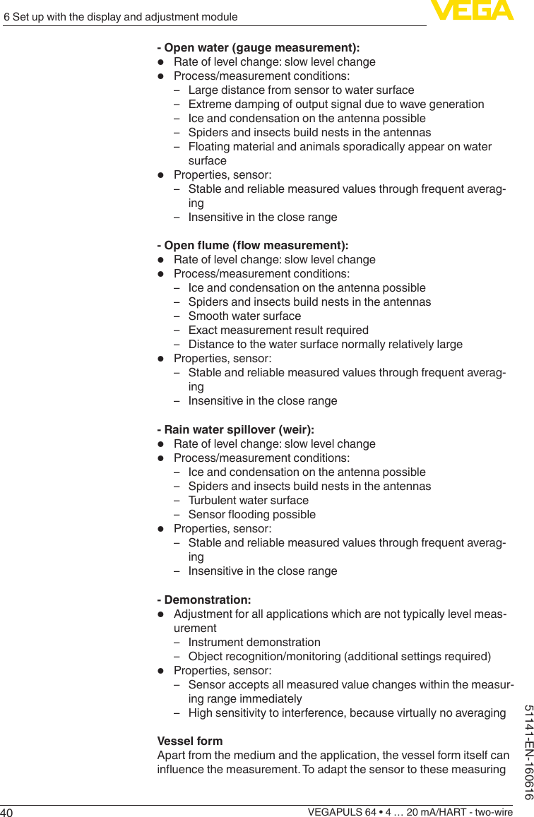 406 Set up with the display and adjustment moduleVEGAPULS 64 • 4 … 20 mA/HART - two-wire51141-EN-160616- Open water (gauge measurement):•  Rate of level change: slow level change•  Process/measurement conditions: – Large distance from sensor to water surface – Extreme damping of output signal due to wave generation – Ice and condensation on the antenna possible – Spiders and insects build nests in the antennas – Floating material and animals sporadically appear on water surface•  Properties, sensor: – Stable and reliable measured values through frequent averag-ing – Insensitive in the close range-Openume(owmeasurement):•  Rate of level change: slow level change•  Process/measurement conditions: – Ice and condensation on the antenna possible – Spiders and insects build nests in the antennas – Smooth water surface – Exact measurement result required – Distance to the water surface normally relatively large•  Properties, sensor: – Stable and reliable measured values through frequent averag-ing – Insensitive in the close range- Rain water spillover (weir):•  Rate of level change: slow level change•  Process/measurement conditions: – Ice and condensation on the antenna possible – Spiders and insects build nests in the antennas – Turbulent water surface – Sensoroodingpossible•  Properties, sensor: – Stable and reliable measured values through frequent averag-ing – Insensitive in the close range- Demonstration:•  Adjustment for all applications which are not typically level meas-urement – Instrument demonstration – Object recognition/monitoring (additional settings required)•  Properties, sensor: – Sensor accepts all measured value changes within the measur-ing range immediately – High sensitivity to interference, because virtually no averagingVessel formApart from the medium and the application, the vessel form itself can inuencethemeasurement.Toadaptthesensortothesemeasuring