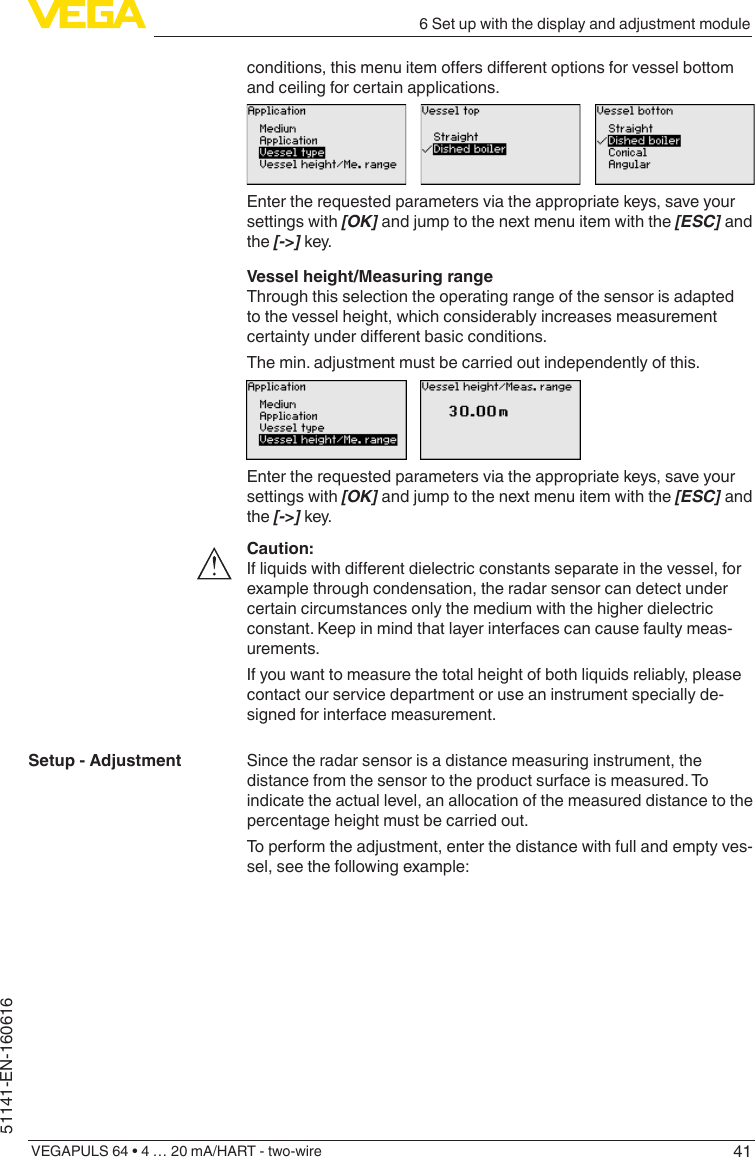 416 Set up with the display and adjustment moduleVEGAPULS 64 • 4 … 20 mA/HART - two-wire51141-EN-160616conditions,thismenuitemoersdierentoptionsforvesselbottomand ceiling for certain applications.Enter the requested parameters via the appropriate keys, save your settings with [OK] and jump to the next menu item with the [ESC] and the [-&gt;] key.Vessel height/Measuring rangeThrough this selection the operating range of the sensor is adapted to the vessel height, which considerably increases measurement certaintyunderdierentbasicconditions.The min. adjustment must be carried out independently of this.Enter the requested parameters via the appropriate keys, save your settings with [OK] and jump to the next menu item with the [ESC] and the [-&gt;] key.Caution:Ifliquidswithdierentdielectricconstantsseparateinthevessel,forexample through condensation, the radar sensor can detect under certain circumstances only the medium with the higher dielectric constant. Keep in mind that layer interfaces can cause faulty meas-urements.If you want to measure the total height of both liquids reliably, please contact our service department or use an instrument specially de-signed for interface measurement.Since the radar sensor is a distance measuring instrument, the distance from the sensor to the product surface is measured. To indicate the actual level, an allocation of the measured distance to the percentage height must be carried out.To perform the adjustment, enter the distance with full and empty ves-sel, see the following example:Setup - Adjustment